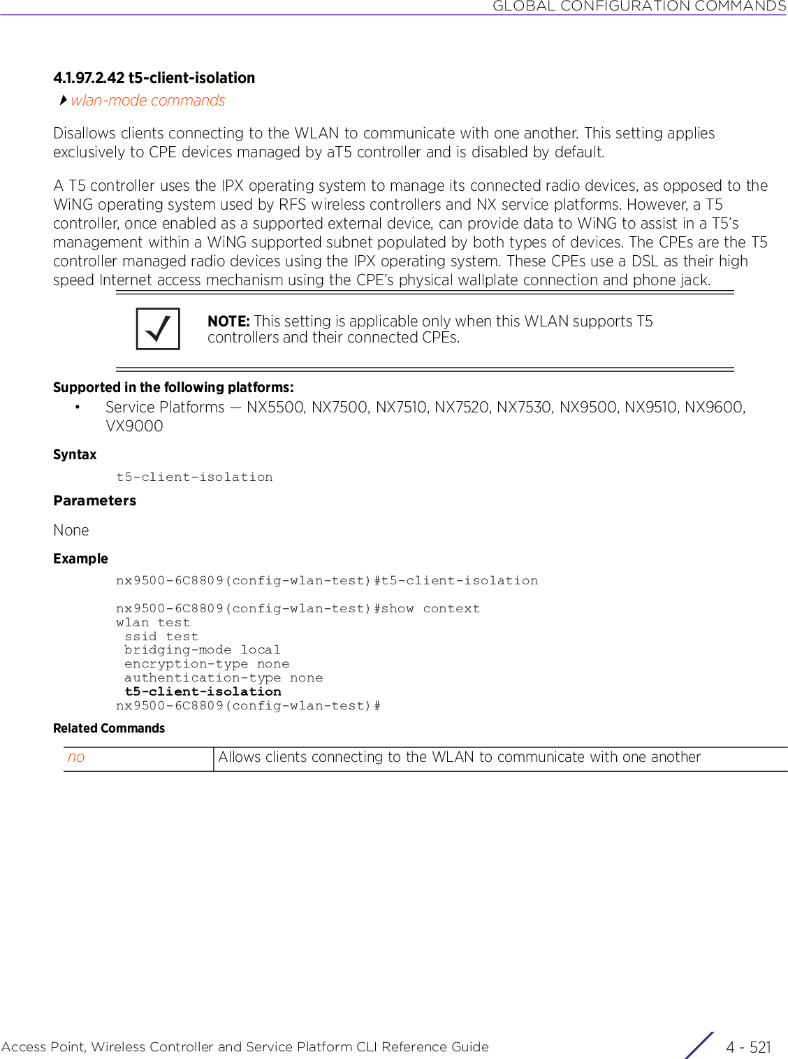 GLOBAL CONFIGURATION COMMANDSAccess Point, Wireless Controller and Service Platform CLI Reference Guide 4 - 5214.1.97.2.42 t5-client-isolationwlan-mode commandsDisallows clients connecting to the WLAN to communicate with one another. This setting applies exclusively to CPE devices managed by aT5 controller and is disabled by default.A T5 controller uses the IPX operating system to manage its connected radio devices, as opposed to the WiNG operating system used by RFS wireless controllers and NX service platforms. However, a T5 controller, once enabled as a supported external device, can provide data to WiNG to assist in a T5’s management within a WiNG supported subnet populated by both types of devices. The CPEs are the T5 controller managed radio devices using the IPX operating system. These CPEs use a DSL as their high speed Internet access mechanism using the CPE’s physical wallplate connection and phone jack.Supported in the following platforms:• Service Platforms — NX5500, NX7500, NX7510, NX7520, NX7530, NX9500, NX9510, NX9600, VX9000Syntaxt5-client-isolationParametersNoneExamplenx9500-6C8809(config-wlan-test)#t5-client-isolationnx9500-6C8809(config-wlan-test)#show contextwlan test ssid test bridging-mode local encryption-type none authentication-type none t5-client-isolationnx9500-6C8809(config-wlan-test)#Related CommandsNOTE: This setting is applicable only when this WLAN supports T5 controllers and their connected CPEs.no Allows clients connecting to the WLAN to communicate with one another