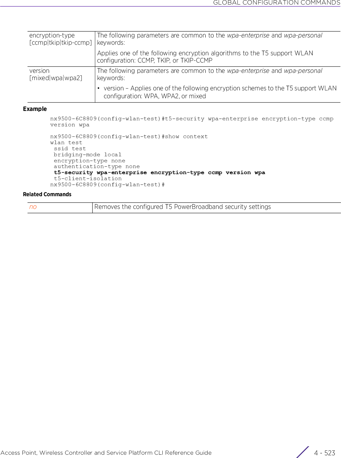 GLOBAL CONFIGURATION COMMANDSAccess Point, Wireless Controller and Service Platform CLI Reference Guide 4 - 523Examplenx9500-6C8809(config-wlan-test)#t5-security wpa-enterprise encryption-type ccmpversion wpanx9500-6C8809(config-wlan-test)#show contextwlan test ssid test bridging-mode local encryption-type none authentication-type none t5-security wpa-enterprise encryption-type ccmp version wpa t5-client-isolationnx9500-6C8809(config-wlan-test)#Related Commandsencryption-type [ccmp|tkip|tkip-ccmp]The following parameters are common to the wpa-enterprise and wpa-personal keywords:Applies one of the following encryption algorithms to the T5 support WLAN configuration: CCMP, TKIP, or TKIP-CCMPversion [mixed|wpa|wpa2]The following parameters are common to the wpa-enterprise and wpa-personal keywords:• version – Applies one of the following encryption schemes to the T5 support WLAN configuration: WPA, WPA2, or mixed no Removes the configured T5 PowerBroadband security settings