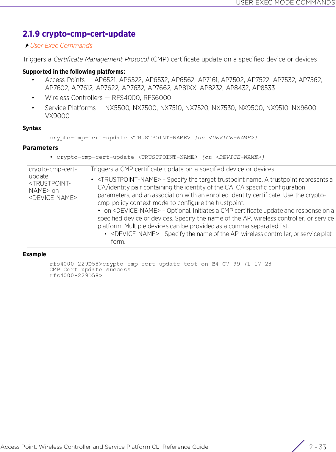 USER EXEC MODE COMMANDSAccess Point, Wireless Controller and Service Platform CLI Reference Guide 2 - 332.1.9 crypto-cmp-cert-updateUser Exec CommandsTriggers a Certificate Management Protocol (CMP) certificate update on a specified device or devicesSupported in the following platforms:• Access Points — AP6521, AP6522, AP6532, AP6562, AP7161, AP7502, AP7522, AP7532, AP7562, AP7602, AP7612, AP7622, AP7632, AP7662, AP81XX, AP8232, AP8432, AP8533• Wireless Controllers — RFS4000, RFS6000• Service Platforms — NX5500, NX7500, NX7510, NX7520, NX7530, NX9500, NX9510, NX9600, VX9000Syntaxcrypto-cmp-cert-update &lt;TRUSTPOINT-NAME&gt; {on &lt;DEVICE-NAME&gt;}Parameters• crypto-cmp-cert-update &lt;TRUSTPOINT-NAME&gt; {on &lt;DEVICE-NAME&gt;}Examplerfs4000-229D58&gt;crypto-cmp-cert-update test on B4-C7-99-71-17-28CMP Cert update successrfs4000-229D58&gt;crypto-cmp-cert-update &lt;TRUSTPOINT-NAME&gt; on &lt;DEVICE-NAME&gt;Triggers a CMP certificate update on a specified device or devices• &lt;TRUSTPOINT-NAME&gt; – Specify the target trustpoint name. A trustpoint represents a CA/identity pair containing the identity of the CA, CA specific configuration parameters, and an association with an enrolled identity certificate. Use the crypto-cmp-policy context mode to configure the trustpoint.• on &lt;DEVICE-NAME&gt; – Optional. Initiates a CMP certificate update and response on aspecified device or devices. Specify the name of the AP, wireless controller, or serviceplatform. Multiple devices can be provided as a comma separated list.• &lt;DEVICE-NAME&gt; – Specify the name of the AP, wireless controller, or service plat-form.