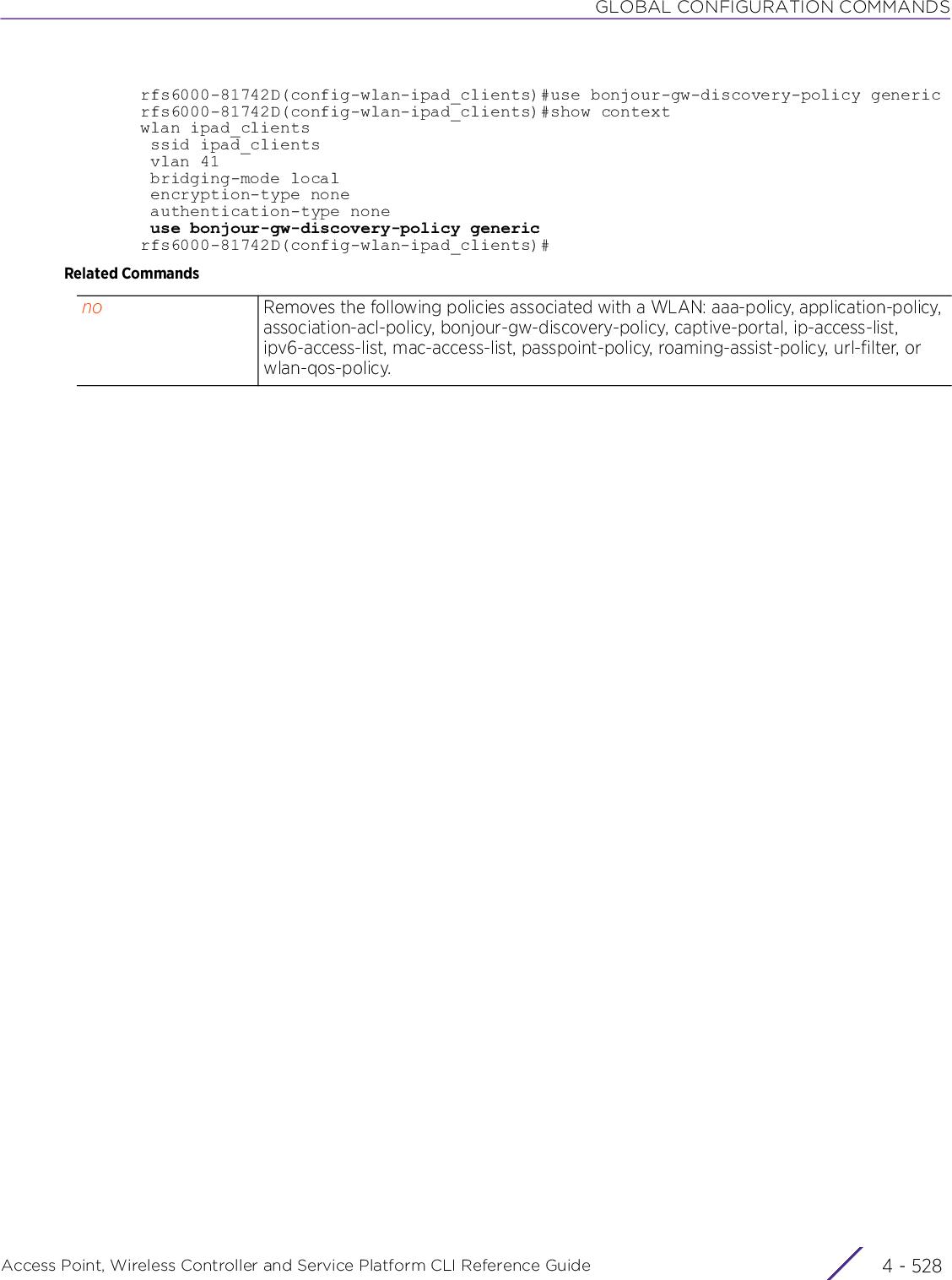 GLOBAL CONFIGURATION COMMANDSAccess Point, Wireless Controller and Service Platform CLI Reference Guide  4 - 528rfs6000-81742D(config-wlan-ipad_clients)#use bonjour-gw-discovery-policy genericrfs6000-81742D(config-wlan-ipad_clients)#show contextwlan ipad_clients ssid ipad_clients vlan 41 bridging-mode local encryption-type none authentication-type none use bonjour-gw-discovery-policy genericrfs6000-81742D(config-wlan-ipad_clients)#Related Commandsno Removes the following policies associated with a WLAN: aaa-policy, application-policy, association-acl-policy, bonjour-gw-discovery-policy, captive-portal, ip-access-list, ipv6-access-list, mac-access-list, passpoint-policy, roaming-assist-policy, url-filter, or wlan-qos-policy.