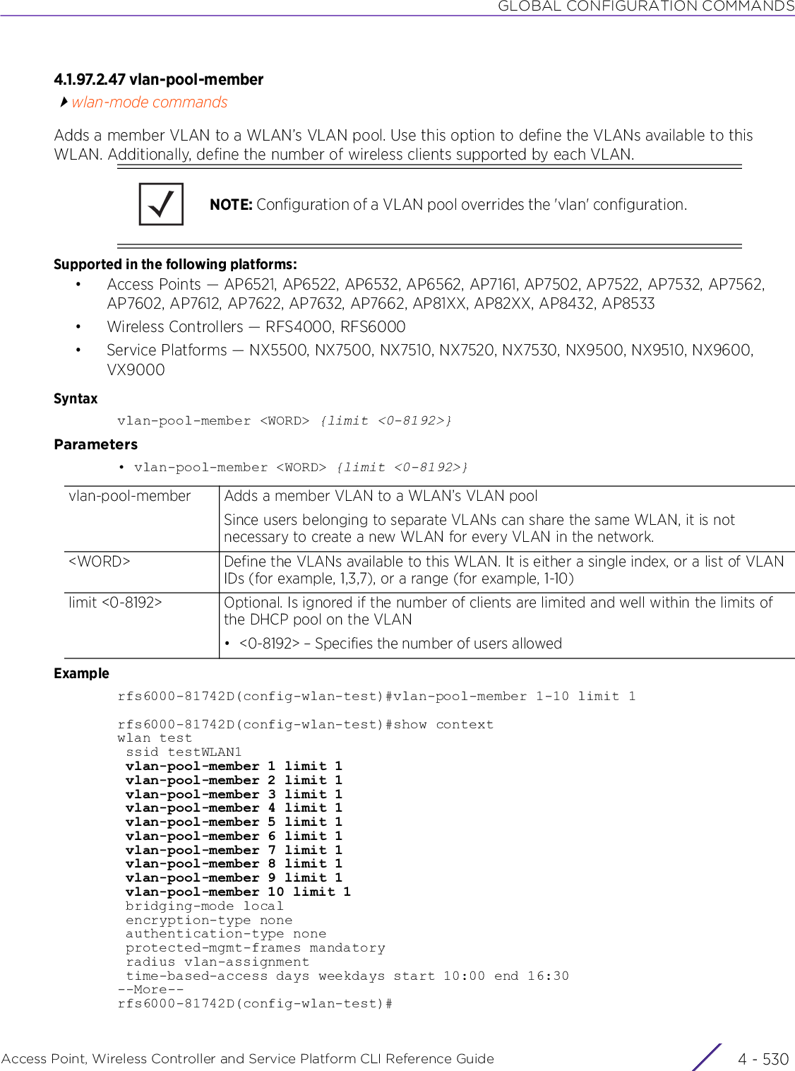 GLOBAL CONFIGURATION COMMANDSAccess Point, Wireless Controller and Service Platform CLI Reference Guide  4 - 5304.1.97.2.47 vlan-pool-memberwlan-mode commandsAdds a member VLAN to a WLAN’s VLAN pool. Use this option to define the VLANs available to this WLAN. Additionally, define the number of wireless clients supported by each VLAN.Supported in the following platforms:• Access Points — AP6521, AP6522, AP6532, AP6562, AP7161, AP7502, AP7522, AP7532, AP7562, AP7602, AP7612, AP7622, AP7632, AP7662, AP81XX, AP82XX, AP8432, AP8533• Wireless Controllers — RFS4000, RFS6000• Service Platforms — NX5500, NX7500, NX7510, NX7520, NX7530, NX9500, NX9510, NX9600, VX9000Syntaxvlan-pool-member &lt;WORD&gt; {limit &lt;0-8192&gt;}Parameters• vlan-pool-member &lt;WORD&gt; {limit &lt;0-8192&gt;}Examplerfs6000-81742D(config-wlan-test)#vlan-pool-member 1-10 limit 1rfs6000-81742D(config-wlan-test)#show contextwlan test ssid testWLAN1 vlan-pool-member 1 limit 1 vlan-pool-member 2 limit 1 vlan-pool-member 3 limit 1 vlan-pool-member 4 limit 1 vlan-pool-member 5 limit 1 vlan-pool-member 6 limit 1 vlan-pool-member 7 limit 1 vlan-pool-member 8 limit 1 vlan-pool-member 9 limit 1 vlan-pool-member 10 limit 1 bridging-mode local encryption-type none authentication-type none protected-mgmt-frames mandatory radius vlan-assignment time-based-access days weekdays start 10:00 end 16:30--More--rfs6000-81742D(config-wlan-test)#NOTE: Configuration of a VLAN pool overrides the &apos;vlan&apos; configuration.vlan-pool-member Adds a member VLAN to a WLAN’s VLAN poolSince users belonging to separate VLANs can share the same WLAN, it is not necessary to create a new WLAN for every VLAN in the network.&lt;WORD&gt; Define the VLANs available to this WLAN. It is either a single index, or a list of VLAN IDs (for example, 1,3,7), or a range (for example, 1-10)limit &lt;0-8192&gt; Optional. Is ignored if the number of clients are limited and well within the limits of the DHCP pool on the VLAN• &lt;0-8192&gt; – Specifies the number of users allowed