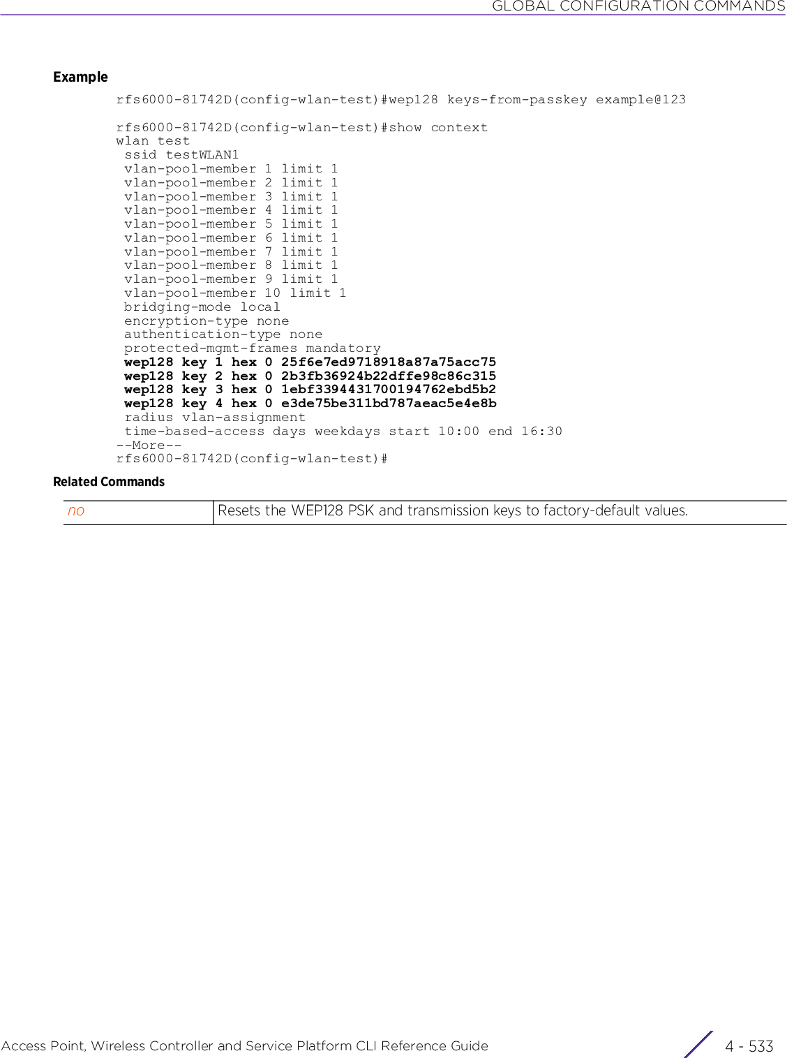 GLOBAL CONFIGURATION COMMANDSAccess Point, Wireless Controller and Service Platform CLI Reference Guide 4 - 533Examplerfs6000-81742D(config-wlan-test)#wep128 keys-from-passkey example@123rfs6000-81742D(config-wlan-test)#show contextwlan test ssid testWLAN1 vlan-pool-member 1 limit 1 vlan-pool-member 2 limit 1 vlan-pool-member 3 limit 1 vlan-pool-member 4 limit 1 vlan-pool-member 5 limit 1 vlan-pool-member 6 limit 1 vlan-pool-member 7 limit 1 vlan-pool-member 8 limit 1 vlan-pool-member 9 limit 1 vlan-pool-member 10 limit 1 bridging-mode local encryption-type none authentication-type none protected-mgmt-frames mandatory wep128 key 1 hex 0 25f6e7ed9718918a87a75acc75 wep128 key 2 hex 0 2b3fb36924b22dffe98c86c315 wep128 key 3 hex 0 1ebf3394431700194762ebd5b2 wep128 key 4 hex 0 e3de75be311bd787aeac5e4e8b radius vlan-assignment time-based-access days weekdays start 10:00 end 16:30--More--rfs6000-81742D(config-wlan-test)#Related Commandsno Resets the WEP128 PSK and transmission keys to factory-default values.
