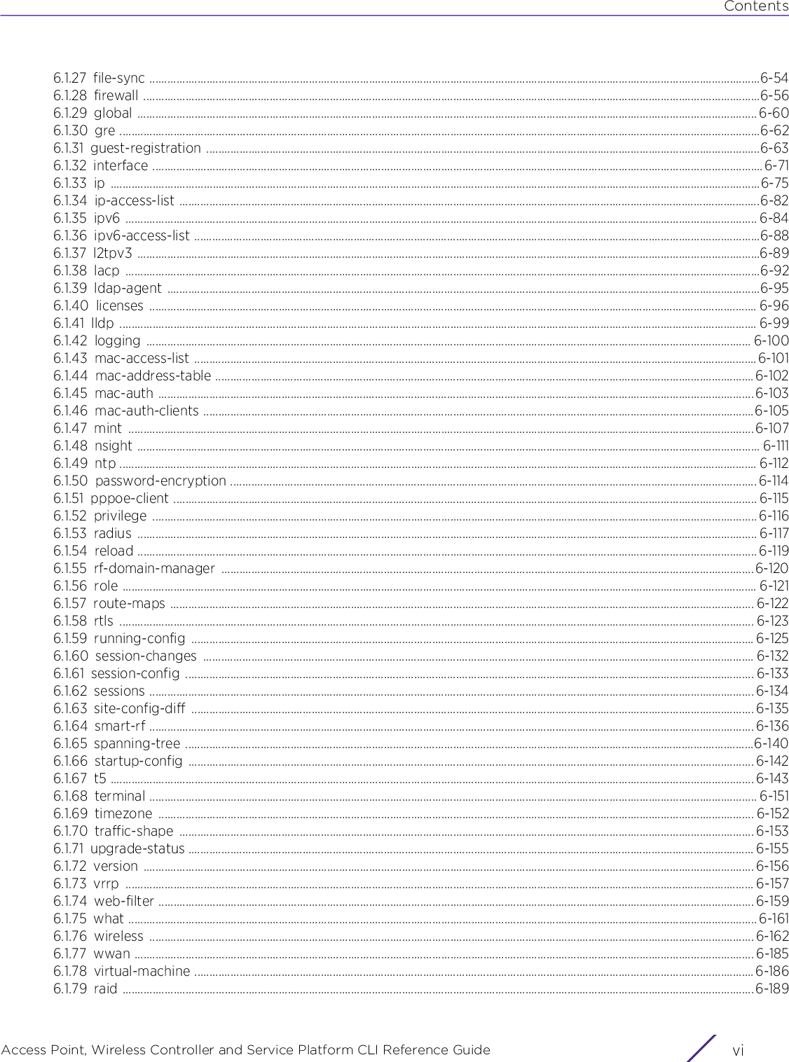 ContentsAccess Point, Wireless Controller and Service Platform CLI Reference Guide  vi6.1.27 file-sync ...........................................................................................................................................................................................................6-546.1.28 firewall .............................................................................................................................................................................................................6-566.1.29 global .............................................................................................................................................................................................................. 6-606.1.30 gre .....................................................................................................................................................................................................................6-626.1.31 guest-registration ........................................................................................................................................................................................6-636.1.32 interface ...........................................................................................................................................................................................................6-716.1.33 ip ........................................................................................................................................................................................................................6-756.1.34 ip-access-list .................................................................................................................................................................................................6-826.1.35 ipv6 .................................................................................................................................................................................................................. 6-846.1.36 ipv6-access-list ............................................................................................................................................................................................6-886.1.37 l2tpv3 ...............................................................................................................................................................................................................6-896.1.38 lacp ...................................................................................................................................................................................................................6-926.1.39 ldap-agent .....................................................................................................................................................................................................6-956.1.40 licenses .......................................................................................................................................................................................................... 6-966.1.41 lldp .................................................................................................................................................................................................................... 6-996.1.42 logging ......................................................................................................................................................................................................... 6-1006.1.43 mac-access-list ...........................................................................................................................................................................................6-1016.1.44 mac-address-table ...................................................................................................................................................................................6-1026.1.45 mac-auth ......................................................................................................................................................................................................6-1036.1.46 mac-auth-clients .......................................................................................................................................................................................6-1056.1.47 mint ................................................................................................................................................................................................................6-1076.1.48 nsight ............................................................................................................................................................................................................... 6-1116.1.49 ntp .................................................................................................................................................................................................................... 6-1126.1.50 password-encryption ............................................................................................................................................................................... 6-1146.1.51 pppoe-client .................................................................................................................................................................................................. 6-1156.1.52 privilege ......................................................................................................................................................................................................... 6-1166.1.53 radius .............................................................................................................................................................................................................. 6-1176.1.54 reload .............................................................................................................................................................................................................. 6-1196.1.55 rf-domain-manager .................................................................................................................................................................................6-1206.1.56 role ................................................................................................................................................................................................................... 6-1216.1.57 route-maps .................................................................................................................................................................................................. 6-1226.1.58 rtls ................................................................................................................................................................................................................... 6-1236.1.59 running-config ........................................................................................................................................................................................... 6-1256.1.60 session-changes ....................................................................................................................................................................................... 6-1326.1.61 session-config ............................................................................................................................................................................................. 6-1336.1.62 sessions ......................................................................................................................................................................................................... 6-1346.1.63 site-config-diff ........................................................................................................................................................................................... 6-1356.1.64 smart-rf ......................................................................................................................................................................................................... 6-1366.1.65 spanning-tree .............................................................................................................................................................................................6-1406.1.66 startup-config ............................................................................................................................................................................................ 6-1426.1.67 t5 ...................................................................................................................................................................................................................... 6-1436.1.68 terminal .......................................................................................................................................................................................................... 6-1516.1.69 timezone ...................................................................................................................................................................................................... 6-1526.1.70 traffic-shape ............................................................................................................................................................................................... 6-1536.1.71 upgrade-status ............................................................................................................................................................................................ 6-1556.1.72 version ........................................................................................................................................................................................................... 6-1566.1.73 vrrp ................................................................................................................................................................................................................. 6-1576.1.74 web-filter ...................................................................................................................................................................................................... 6-1596.1.75 what ................................................................................................................................................................................................................. 6-1616.1.76 wireless ......................................................................................................................................................................................................... 6-1626.1.77 wwan .............................................................................................................................................................................................................. 6-1856.1.78 virtual-machine .......................................................................................................................................................................................... 6-1866.1.79 raid .................................................................................................................................................................................................................. 6-189