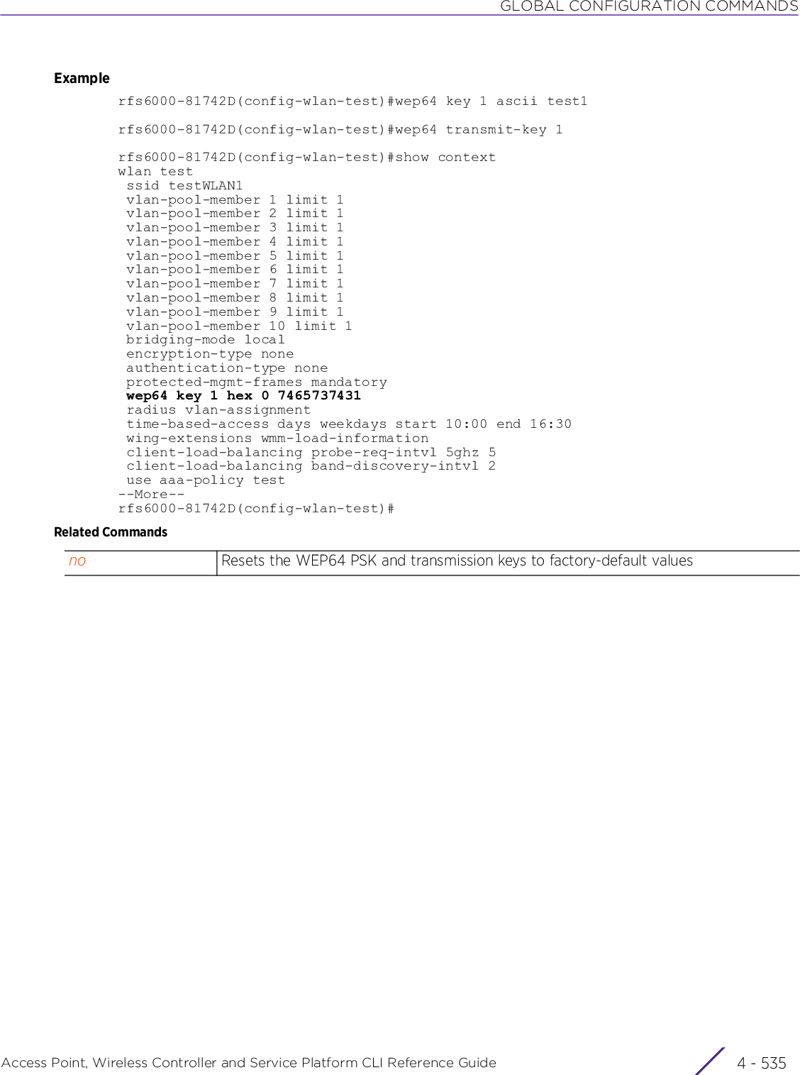 GLOBAL CONFIGURATION COMMANDSAccess Point, Wireless Controller and Service Platform CLI Reference Guide 4 - 535Examplerfs6000-81742D(config-wlan-test)#wep64 key 1 ascii test1rfs6000-81742D(config-wlan-test)#wep64 transmit-key 1rfs6000-81742D(config-wlan-test)#show contextwlan test ssid testWLAN1 vlan-pool-member 1 limit 1 vlan-pool-member 2 limit 1 vlan-pool-member 3 limit 1 vlan-pool-member 4 limit 1 vlan-pool-member 5 limit 1 vlan-pool-member 6 limit 1 vlan-pool-member 7 limit 1 vlan-pool-member 8 limit 1 vlan-pool-member 9 limit 1 vlan-pool-member 10 limit 1 bridging-mode local encryption-type none authentication-type none protected-mgmt-frames mandatory wep64 key 1 hex 0 7465737431 radius vlan-assignment time-based-access days weekdays start 10:00 end 16:30 wing-extensions wmm-load-information client-load-balancing probe-req-intvl 5ghz 5 client-load-balancing band-discovery-intvl 2 use aaa-policy test--More--rfs6000-81742D(config-wlan-test)#Related Commandsno Resets the WEP64 PSK and transmission keys to factory-default values