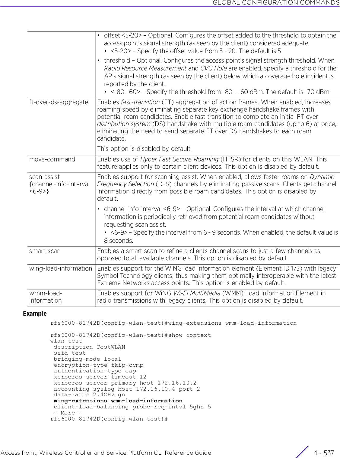 GLOBAL CONFIGURATION COMMANDSAccess Point, Wireless Controller and Service Platform CLI Reference Guide 4 - 537Examplerfs6000-81742D(config-wlan-test)#wing-extensions wmm-load-informationrfs6000-81742D(config-wlan-test)#show contextwlan test description TestWLAN ssid test bridging-mode local encryption-type tkip-ccmp authentication-type eap kerberos server timeout 12 kerberos server primary host 172.16.10.2 accounting syslog host 172.16.10.4 port 2 data-rates 2.4GHz gn wing-extensions wmm-load-information client-load-balancing probe-req-intvl 5ghz 5 --More--rfs6000-81742D(config-wlan-test)#• offset &lt;5-20&gt; – Optional. Configures the offset added to the threshold to obtain the access point’s signal strength (as seen by the client) considered adequate.• &lt;5-20&gt; – Specify the offset value from 5 - 20. The default is 5.• threshold – Optional. Configures the access point’s signal strength threshold. When Radio Resource Measurement and CVG Hole are enabled, specify a threshold for the AP’s signal strength (as seen by the client) below which a coverage hole incident is reported by the client.• &lt;-80--60&gt; – Specify the threshold from -80 - -60 dBm. The default is -70 dBm.ft-over-ds-aggregate Enables fast-transition (FT) aggregation of action frames. When enabled, increases roaming speed by eliminating separate key exchange handshake frames with potential roam candidates. Enable fast transition to complete an initial FT over distribution system (DS) handshake with multiple roam candidates (up to 6) at once, eliminating the need to send separate FT over DS handshakes to each roam candidate.This option is disabled by default.move-command Enables use of Hyper Fast Secure Roaming (HFSR) for clients on this WLAN. This feature applies only to certain client devices. This option is disabled by default.scan-assist {channel-info-interval &lt;6-9&gt;}Enables support for scanning assist. When enabled, allows faster roams on Dynamic Frequency Selection (DFS) channels by eliminating passive scans. Clients get channel information directly from possible roam candidates. This option is disabled by default.• channel-info-interval &lt;6-9&gt; – Optional. Configures the interval at which channel information is periodically retrieved from potential roam candidates without requesting scan assist. • &lt;6-9&gt; – Specify the interval from 6 - 9 seconds. When enabled, the default value is8 seconds.smart-scan Enables a smart scan to refine a clients channel scans to just a few channels as opposed to all available channels. This option is disabled by default.wing-load-information Enables support for the WiNG load information element (Element ID 173) with legacy Symbol Technology clients, thus making them optimally interoperable with the latest Extreme Networks access points. This option is enabled by default.wmm-load-informationEnables support for WiNG Wi-Fi MultiMedia (WMM) Load Information Element in radio transmissions with legacy clients. This option is disabled by default.