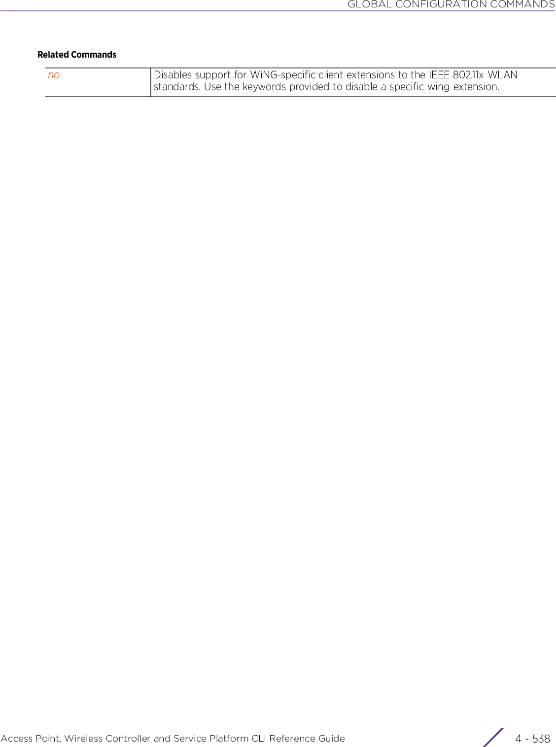 GLOBAL CONFIGURATION COMMANDSAccess Point, Wireless Controller and Service Platform CLI Reference Guide  4 - 538Related Commandsno Disables support for WiNG-specific client extensions to the IEEE 802.11x WLAN standards. Use the keywords provided to disable a specific wing-extension.