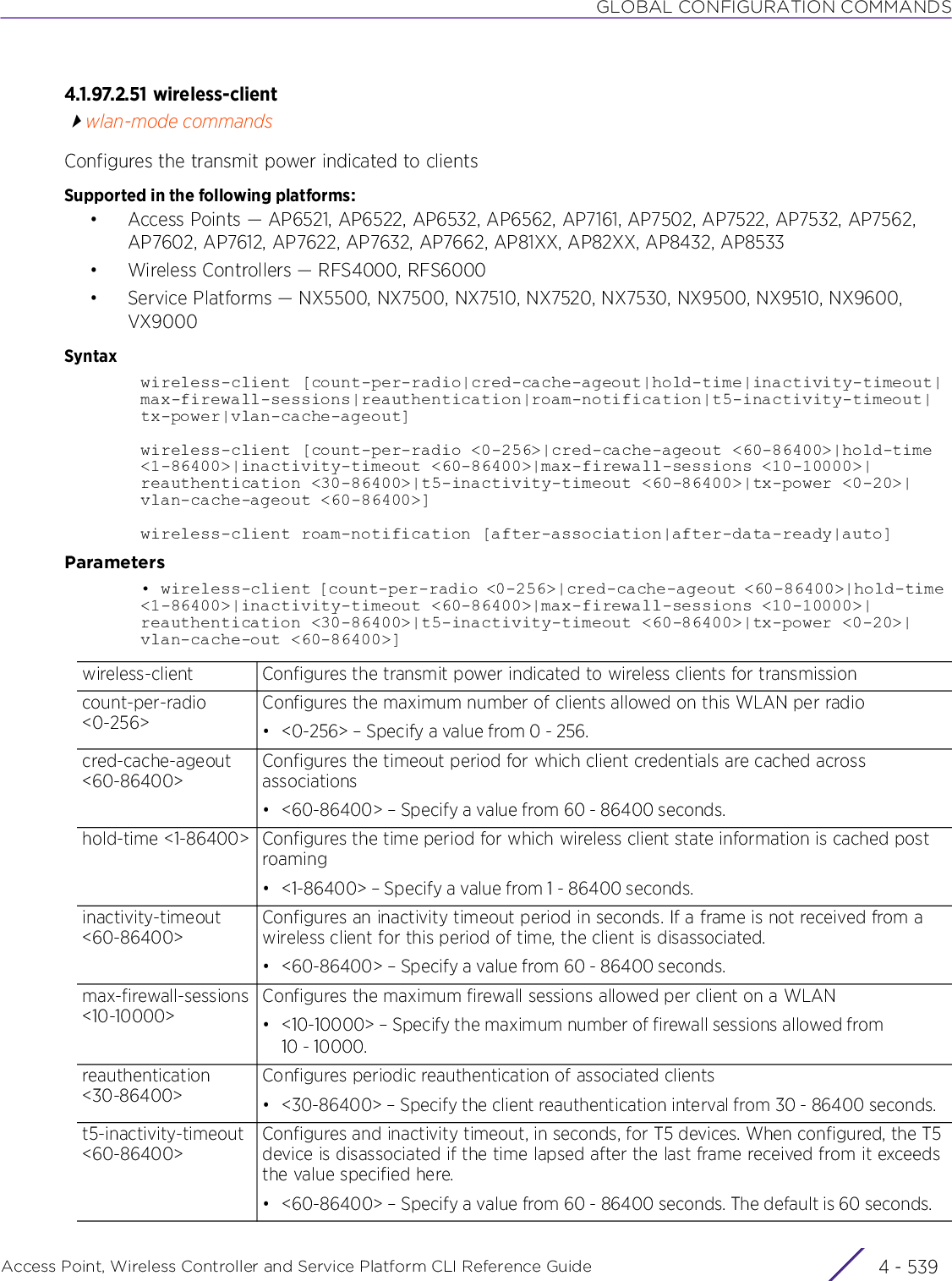 GLOBAL CONFIGURATION COMMANDSAccess Point, Wireless Controller and Service Platform CLI Reference Guide 4 - 5394.1.97.2.51 wireless-clientwlan-mode commandsConfigures the transmit power indicated to clientsSupported in the following platforms:• Access Points — AP6521, AP6522, AP6532, AP6562, AP7161, AP7502, AP7522, AP7532, AP7562, AP7602, AP7612, AP7622, AP7632, AP7662, AP81XX, AP82XX, AP8432, AP8533• Wireless Controllers — RFS4000, RFS6000• Service Platforms — NX5500, NX7500, NX7510, NX7520, NX7530, NX9500, NX9510, NX9600, VX9000Syntaxwireless-client [count-per-radio|cred-cache-ageout|hold-time|inactivity-timeout|max-firewall-sessions|reauthentication|roam-notification|t5-inactivity-timeout|tx-power|vlan-cache-ageout]wireless-client [count-per-radio &lt;0-256&gt;|cred-cache-ageout &lt;60-86400&gt;|hold-time &lt;1-86400&gt;|inactivity-timeout &lt;60-86400&gt;|max-firewall-sessions &lt;10-10000&gt;|reauthentication &lt;30-86400&gt;|t5-inactivity-timeout &lt;60-86400&gt;|tx-power &lt;0-20&gt;|vlan-cache-ageout &lt;60-86400&gt;]wireless-client roam-notification [after-association|after-data-ready|auto]Parameters•  wireless-client [count-per-radio &lt;0-256&gt;|cred-cache-ageout &lt;60-86400&gt;|hold-time &lt;1-86400&gt;|inactivity-timeout &lt;60-86400&gt;|max-firewall-sessions &lt;10-10000&gt;|reauthentication &lt;30-86400&gt;|t5-inactivity-timeout &lt;60-86400&gt;|tx-power &lt;0-20&gt;|vlan-cache-out &lt;60-86400&gt;]wireless-client Configures the transmit power indicated to wireless clients for transmissioncount-per-radio&lt;0-256&gt;Configures the maximum number of clients allowed on this WLAN per radio• &lt;0-256&gt; – Specify a value from 0 - 256.cred-cache-ageout &lt;60-86400&gt;Configures the timeout period for which client credentials are cached across associations• &lt;60-86400&gt; – Specify a value from 60 - 86400 seconds.hold-time &lt;1-86400&gt; Configures the time period for which wireless client state information is cached post roaming• &lt;1-86400&gt; – Specify a value from 1 - 86400 seconds.inactivity-timeout &lt;60-86400&gt;Configures an inactivity timeout period in seconds. If a frame is not received from a wireless client for this period of time, the client is disassociated.• &lt;60-86400&gt; – Specify a value from 60 - 86400 seconds.max-firewall-sessions &lt;10-10000&gt;Configures the maximum firewall sessions allowed per client on a WLAN• &lt;10-10000&gt; – Specify the maximum number of firewall sessions allowed from 10 - 10000.reauthentication &lt;30-86400&gt;Configures periodic reauthentication of associated clients• &lt;30-86400&gt; – Specify the client reauthentication interval from 30 - 86400 seconds.t5-inactivity-timeout &lt;60-86400&gt;Configures and inactivity timeout, in seconds, for T5 devices. When configured, the T5 device is disassociated if the time lapsed after the last frame received from it exceeds the value specified here.• &lt;60-86400&gt; – Specify a value from 60 - 86400 seconds. The default is 60 seconds.