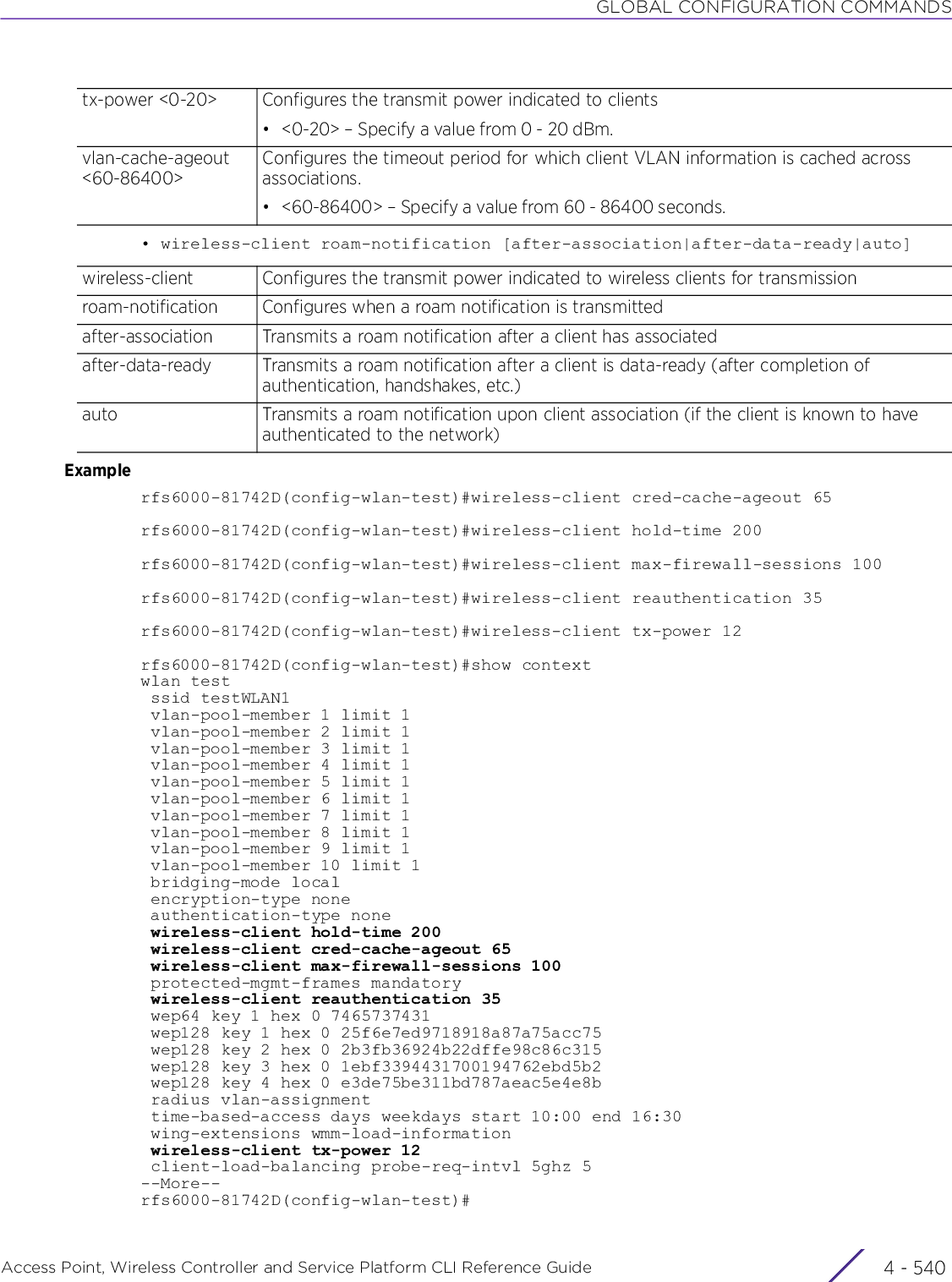 GLOBAL CONFIGURATION COMMANDSAccess Point, Wireless Controller and Service Platform CLI Reference Guide  4 - 540• wireless-client roam-notification [after-association|after-data-ready|auto]Examplerfs6000-81742D(config-wlan-test)#wireless-client cred-cache-ageout 65rfs6000-81742D(config-wlan-test)#wireless-client hold-time 200rfs6000-81742D(config-wlan-test)#wireless-client max-firewall-sessions 100rfs6000-81742D(config-wlan-test)#wireless-client reauthentication 35rfs6000-81742D(config-wlan-test)#wireless-client tx-power 12rfs6000-81742D(config-wlan-test)#show contextwlan test ssid testWLAN1 vlan-pool-member 1 limit 1 vlan-pool-member 2 limit 1 vlan-pool-member 3 limit 1 vlan-pool-member 4 limit 1 vlan-pool-member 5 limit 1 vlan-pool-member 6 limit 1 vlan-pool-member 7 limit 1 vlan-pool-member 8 limit 1 vlan-pool-member 9 limit 1 vlan-pool-member 10 limit 1 bridging-mode local encryption-type none authentication-type none wireless-client hold-time 200 wireless-client cred-cache-ageout 65 wireless-client max-firewall-sessions 100 protected-mgmt-frames mandatory wireless-client reauthentication 35 wep64 key 1 hex 0 7465737431 wep128 key 1 hex 0 25f6e7ed9718918a87a75acc75 wep128 key 2 hex 0 2b3fb36924b22dffe98c86c315 wep128 key 3 hex 0 1ebf3394431700194762ebd5b2 wep128 key 4 hex 0 e3de75be311bd787aeac5e4e8b radius vlan-assignment time-based-access days weekdays start 10:00 end 16:30 wing-extensions wmm-load-information wireless-client tx-power 12 client-load-balancing probe-req-intvl 5ghz 5--More--rfs6000-81742D(config-wlan-test)#tx-power &lt;0-20&gt; Configures the transmit power indicated to clients• &lt;0-20&gt; – Specify a value from 0 - 20 dBm.vlan-cache-ageout &lt;60-86400&gt;Configures the timeout period for which client VLAN information is cached across associations.• &lt;60-86400&gt; – Specify a value from 60 - 86400 seconds.wireless-client Configures the transmit power indicated to wireless clients for transmissionroam-notification Configures when a roam notification is transmittedafter-association Transmits a roam notification after a client has associatedafter-data-ready Transmits a roam notification after a client is data-ready (after completion of authentication, handshakes, etc.)auto Transmits a roam notification upon client association (if the client is known to have authenticated to the network)