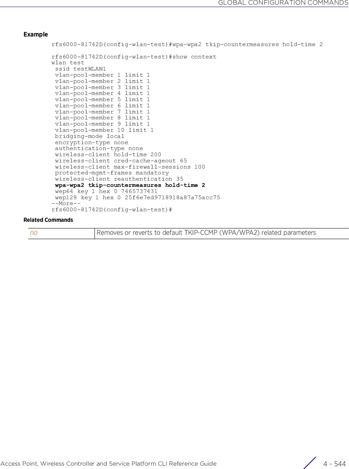 GLOBAL CONFIGURATION COMMANDSAccess Point, Wireless Controller and Service Platform CLI Reference Guide  4 - 544Examplerfs6000-81742D(config-wlan-test)#wpa-wpa2 tkip-countermeasures hold-time 2rfs6000-81742D(config-wlan-test)#show contextwlan test ssid testWLAN1 vlan-pool-member 1 limit 1 vlan-pool-member 2 limit 1 vlan-pool-member 3 limit 1 vlan-pool-member 4 limit 1 vlan-pool-member 5 limit 1 vlan-pool-member 6 limit 1 vlan-pool-member 7 limit 1 vlan-pool-member 8 limit 1 vlan-pool-member 9 limit 1 vlan-pool-member 10 limit 1 bridging-mode local encryption-type none authentication-type none wireless-client hold-time 200 wireless-client cred-cache-ageout 65 wireless-client max-firewall-sessions 100 protected-mgmt-frames mandatory wireless-client reauthentication 35 wpa-wpa2 tkip-countermeasures hold-time 2 wep64 key 1 hex 0 7465737431 wep128 key 1 hex 0 25f6e7ed9718918a87a75acc75--More--rfs6000-81742D(config-wlan-test)#Related Commandsno Removes or reverts to default TKIP-CCMP (WPA/WPA2) related parameters