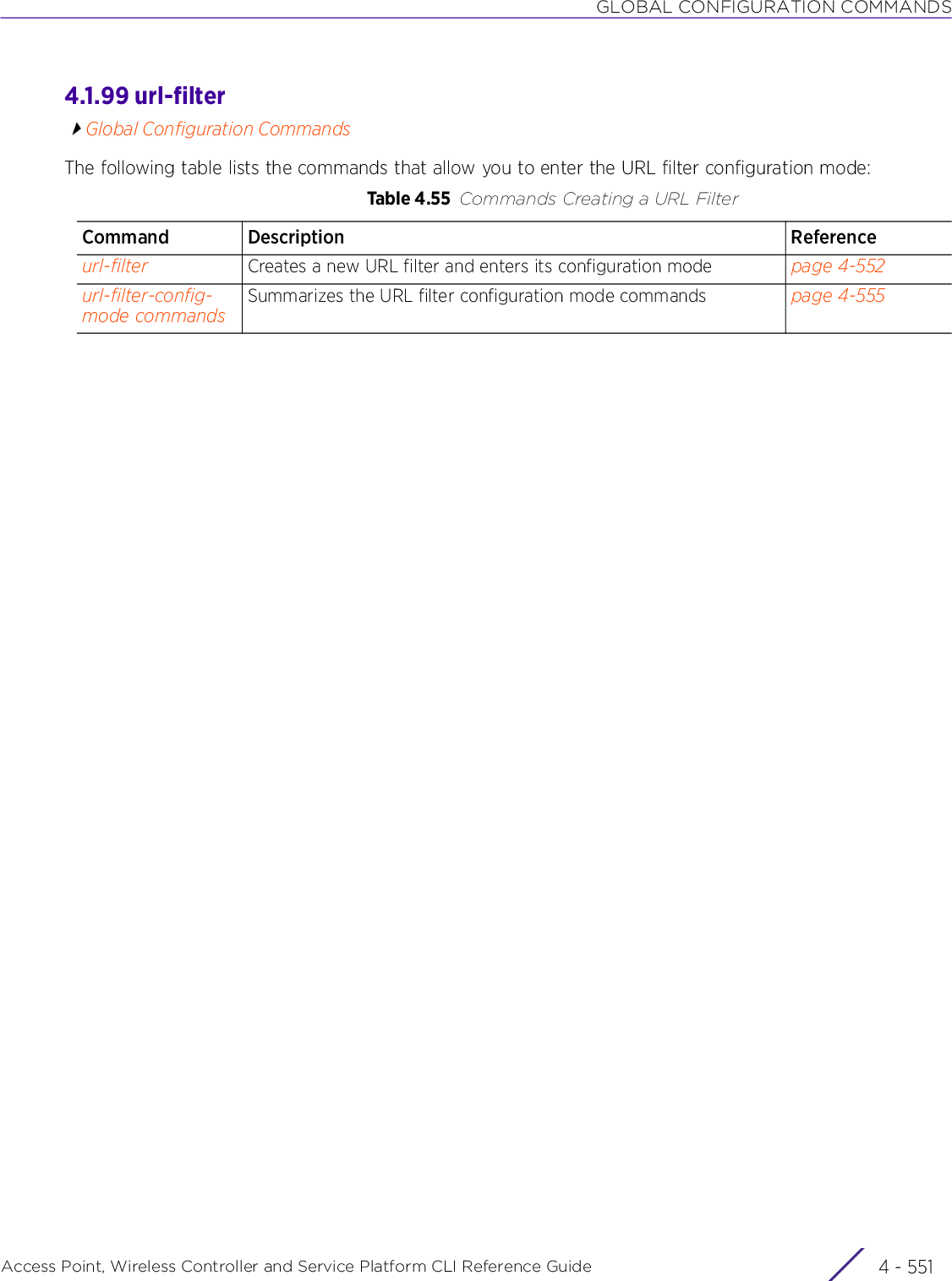 GLOBAL CONFIGURATION COMMANDSAccess Point, Wireless Controller and Service Platform CLI Reference Guide 4 - 5514.1.99 url-filterGlobal Configuration CommandsThe following table lists the commands that allow you to enter the URL filter configuration mode:Table 4.55 Commands Creating a URL FilterCommand Description Referenceurl-filter Creates a new URL filter and enters its configuration mode page 4-552url-filter-config-mode commandsSummarizes the URL filter configuration mode commands page 4-555