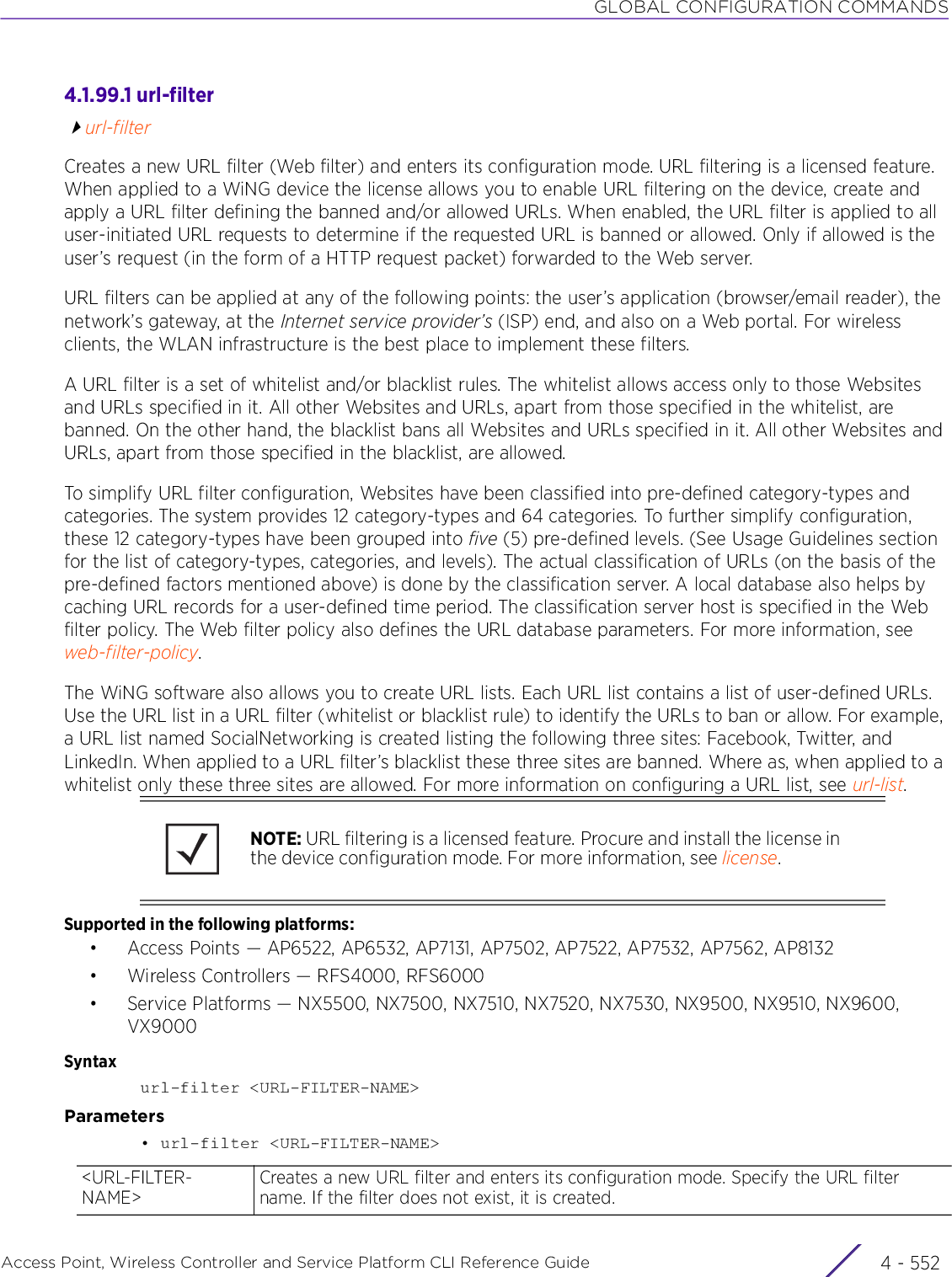 GLOBAL CONFIGURATION COMMANDSAccess Point, Wireless Controller and Service Platform CLI Reference Guide  4 - 5524.1.99.1 url-filterurl-filterCreates a new URL filter (Web filter) and enters its configuration mode. URL filtering is a licensed feature. When applied to a WiNG device the license allows you to enable URL filtering on the device, create and apply a URL filter defining the banned and/or allowed URLs. When enabled, the URL filter is applied to all user-initiated URL requests to determine if the requested URL is banned or allowed. Only if allowed is the user’s request (in the form of a HTTP request packet) forwarded to the Web server.URL filters can be applied at any of the following points: the user’s application (browser/email reader), the network’s gateway, at the Internet service provider’s (ISP) end, and also on a Web portal. For wireless clients, the WLAN infrastructure is the best place to implement these filters.A URL filter is a set of whitelist and/or blacklist rules. The whitelist allows access only to those Websites and URLs specified in it. All other Websites and URLs, apart from those specified in the whitelist, are banned. On the other hand, the blacklist bans all Websites and URLs specified in it. All other Websites and URLs, apart from those specified in the blacklist, are allowed.To simplify URL filter configuration, Websites have been classified into pre-defined category-types and categories. The system provides 12 category-types and 64 categories. To further simplify configuration, these 12 category-types have been grouped into five (5) pre-defined levels. (See Usage Guidelines section for the list of category-types, categories, and levels). The actual classification of URLs (on the basis of the pre-defined factors mentioned above) is done by the classification server. A local database also helps by caching URL records for a user-defined time period. The classification server host is specified in the Web filter policy. The Web filter policy also defines the URL database parameters. For more information, see web-filter-policy.The WiNG software also allows you to create URL lists. Each URL list contains a list of user-defined URLs. Use the URL list in a URL filter (whitelist or blacklist rule) to identify the URLs to ban or allow. For example, a URL list named SocialNetworking is created listing the following three sites: Facebook, Twitter, and LinkedIn. When applied to a URL filter’s blacklist these three sites are banned. Where as, when applied to a whitelist only these three sites are allowed. For more information on configuring a URL list, see url-list.Supported in the following platforms:• Access Points — AP6522, AP6532, AP7131, AP7502, AP7522, AP7532, AP7562, AP8132• Wireless Controllers — RFS4000, RFS6000• Service Platforms — NX5500, NX7500, NX7510, NX7520, NX7530, NX9500, NX9510, NX9600, VX9000Syntaxurl-filter &lt;URL-FILTER-NAME&gt;Parameters• url-filter &lt;URL-FILTER-NAME&gt;NOTE: URL filtering is a licensed feature. Procure and install the license in the device configuration mode. For more information, see license.&lt;URL-FILTER-NAME&gt;Creates a new URL filter and enters its configuration mode. Specify the URL filter name. If the filter does not exist, it is created.