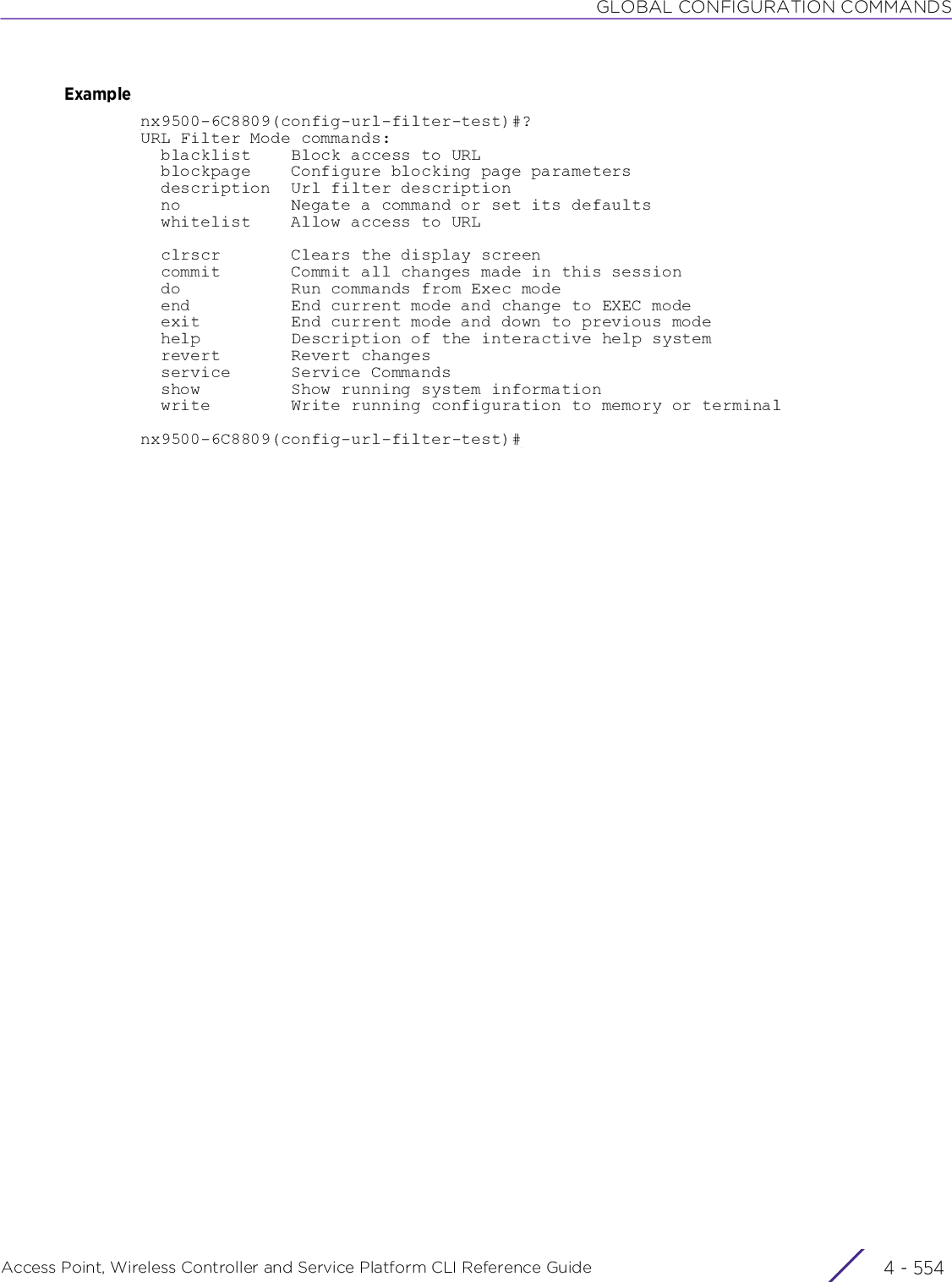 GLOBAL CONFIGURATION COMMANDSAccess Point, Wireless Controller and Service Platform CLI Reference Guide  4 - 554Examplenx9500-6C8809(config-url-filter-test)#?URL Filter Mode commands:  blacklist    Block access to URL  blockpage    Configure blocking page parameters  description  Url filter description  no           Negate a command or set its defaults  whitelist    Allow access to URL  clrscr       Clears the display screen  commit       Commit all changes made in this session  do           Run commands from Exec mode  end          End current mode and change to EXEC mode  exit         End current mode and down to previous mode  help         Description of the interactive help system  revert       Revert changes  service      Service Commands  show         Show running system information  write        Write running configuration to memory or terminalnx9500-6C8809(config-url-filter-test)#