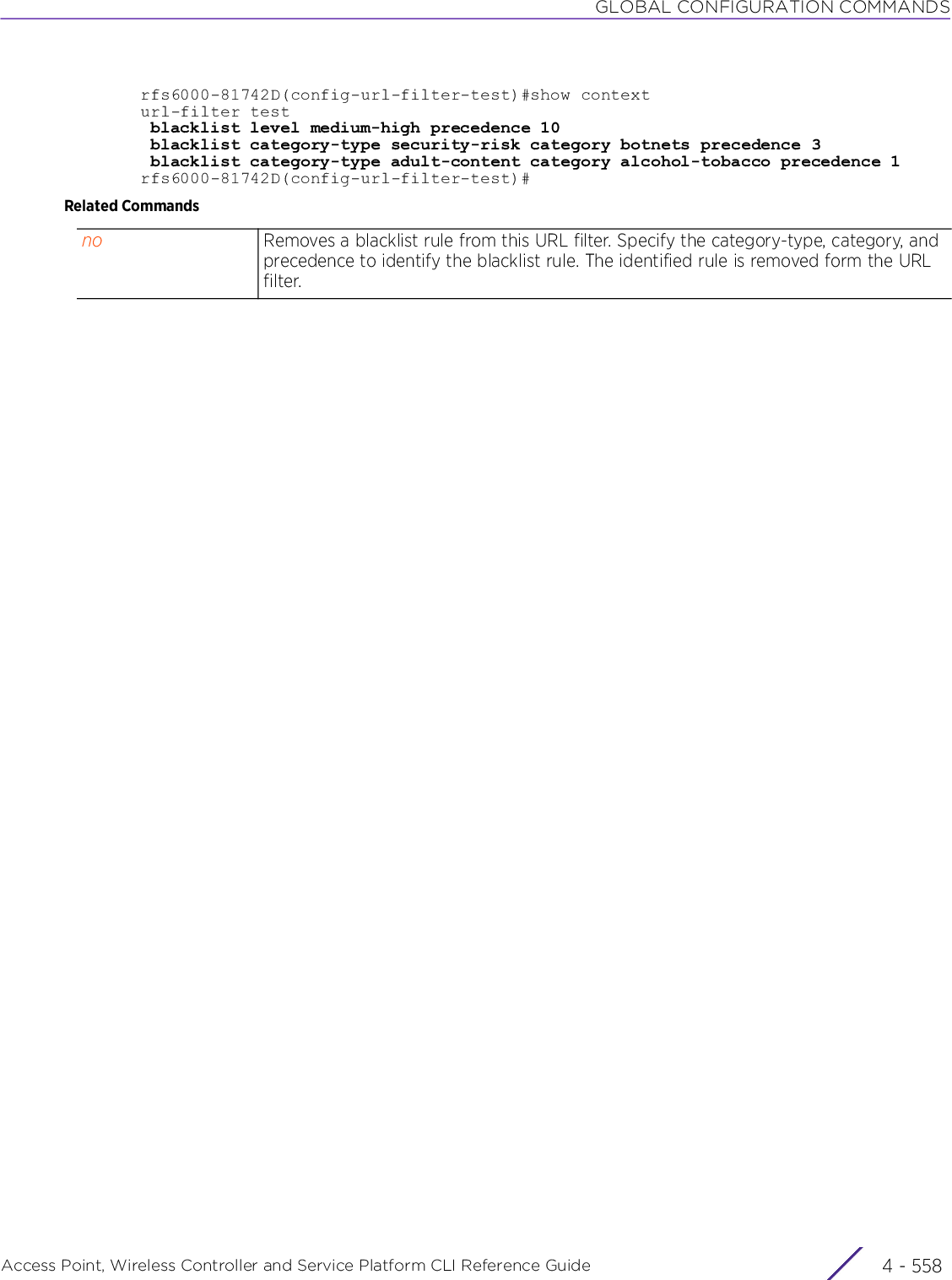 GLOBAL CONFIGURATION COMMANDSAccess Point, Wireless Controller and Service Platform CLI Reference Guide  4 - 558rfs6000-81742D(config-url-filter-test)#show contexturl-filter test blacklist level medium-high precedence 10 blacklist category-type security-risk category botnets precedence 3 blacklist category-type adult-content category alcohol-tobacco precedence 1rfs6000-81742D(config-url-filter-test)#Related Commandsno Removes a blacklist rule from this URL filter. Specify the category-type, category, and precedence to identify the blacklist rule. The identified rule is removed form the URL filter.