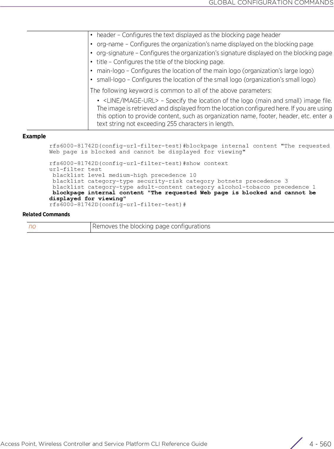 GLOBAL CONFIGURATION COMMANDSAccess Point, Wireless Controller and Service Platform CLI Reference Guide  4 - 560Examplerfs6000-81742D(config-url-filter-test)#blockpage internal content &quot;The requested Web page is blocked and cannot be displayed for viewing&quot;rfs6000-81742D(config-url-filter-test)#show contexturl-filter test blacklist level medium-high precedence 10 blacklist category-type security-risk category botnets precedence 3 blacklist category-type adult-content category alcohol-tobacco precedence 1 blockpage internal content &quot;The requested Web page is blocked and cannot be displayed for viewing&quot;rfs6000-81742D(config-url-filter-test)#Related Commands• header – Configures the text displayed as the blocking page header• org-name – Configures the organization’s name displayed on the blocking page• org-signature – Configures the organization’s signature displayed on the blocking page• title – Configures the title of the blocking page.• main-logo – Configures the location of the main logo (organization’s large logo)• small-logo – Configures the location of the small logo (organization’s small logo)The following keyword is common to all of the above parameters:• &lt;LINE/IMAGE-URL&gt; – Specify the location of the logo (main and small) image file.The image is retrieved and displayed from the location configured here. If you are usingthis option to provide content, such as organization name, footer, header, etc. enter atext string not exceeding 255 characters in length.no Removes the blocking page configurations