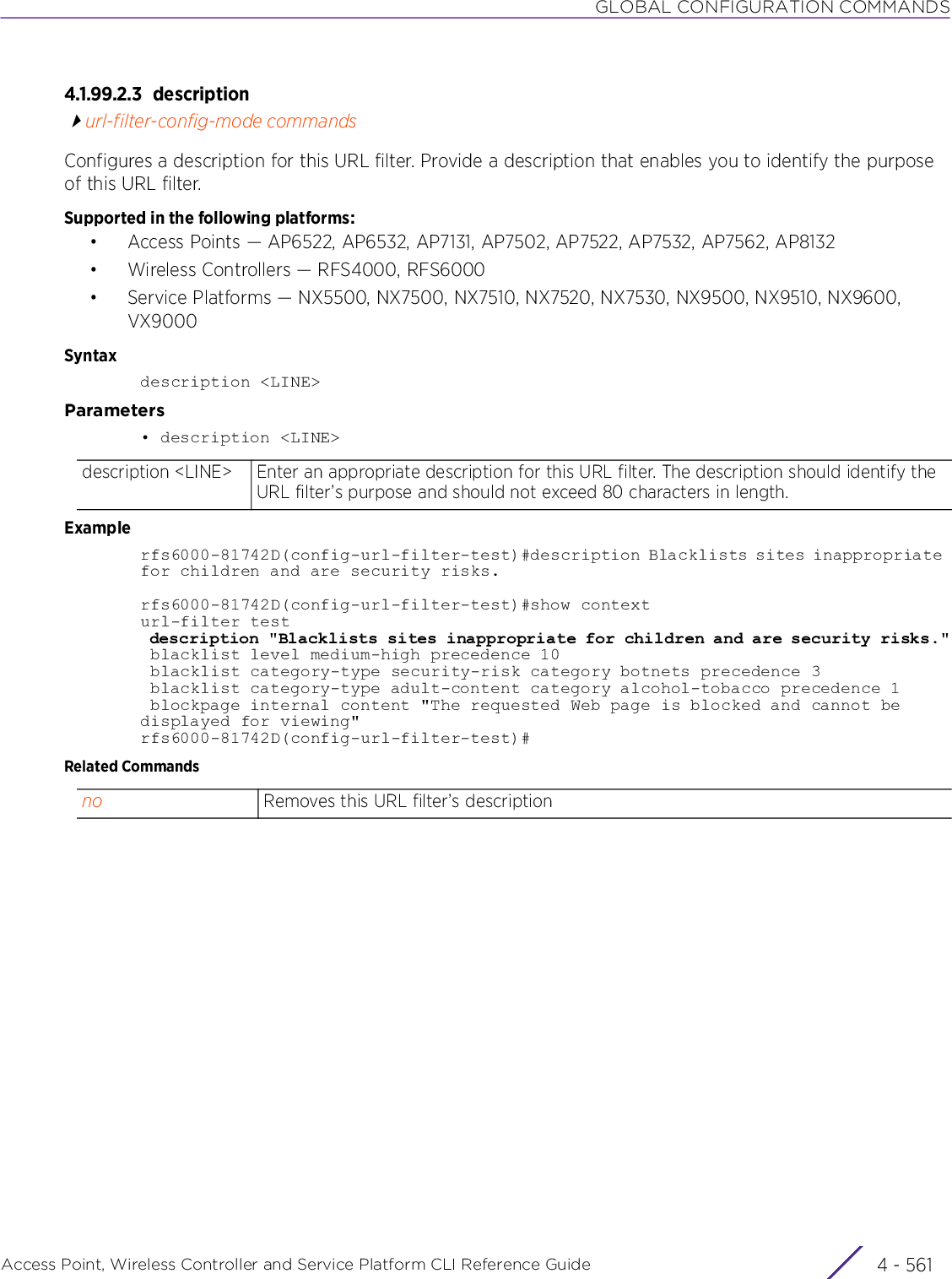 GLOBAL CONFIGURATION COMMANDSAccess Point, Wireless Controller and Service Platform CLI Reference Guide 4 - 5614.1.99.2.3 descriptionurl-filter-config-mode commandsConfigures a description for this URL filter. Provide a description that enables you to identify the purpose of this URL filter.Supported in the following platforms:• Access Points — AP6522, AP6532, AP7131, AP7502, AP7522, AP7532, AP7562, AP8132• Wireless Controllers — RFS4000, RFS6000• Service Platforms — NX5500, NX7500, NX7510, NX7520, NX7530, NX9500, NX9510, NX9600, VX9000Syntaxdescription &lt;LINE&gt;Parameters• description &lt;LINE&gt;Examplerfs6000-81742D(config-url-filter-test)#description Blacklists sites inappropriate for children and are security risks.rfs6000-81742D(config-url-filter-test)#show contexturl-filter test description &quot;Blacklists sites inappropriate for children and are security risks.&quot; blacklist level medium-high precedence 10 blacklist category-type security-risk category botnets precedence 3 blacklist category-type adult-content category alcohol-tobacco precedence 1 blockpage internal content &quot;The requested Web page is blocked and cannot be displayed for viewing&quot;rfs6000-81742D(config-url-filter-test)#Related Commandsdescription &lt;LINE&gt; Enter an appropriate description for this URL filter. The description should identify the URL filter’s purpose and should not exceed 80 characters in length.no Removes this URL filter’s description