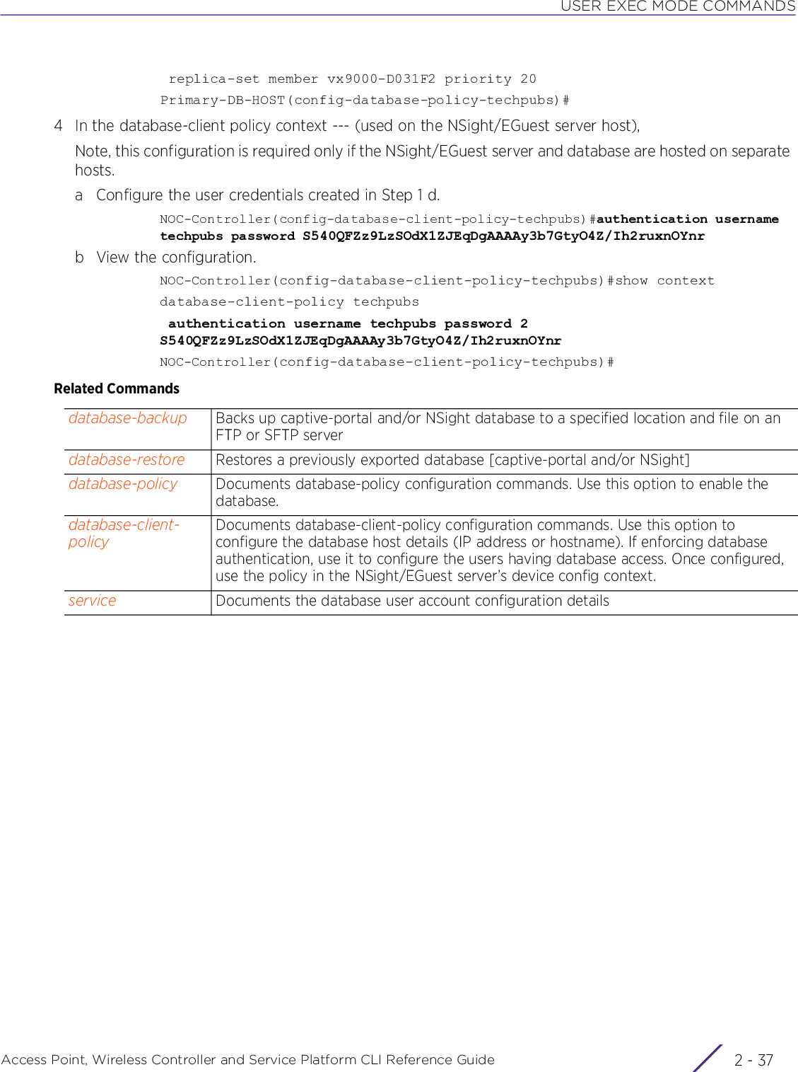 USER EXEC MODE COMMANDSAccess Point, Wireless Controller and Service Platform CLI Reference Guide 2 - 37 replica-set member vx9000-D031F2 priority 20Primary-DB-HOST(config-database-policy-techpubs)#4 In the database-client policy context --- (used on the NSight/EGuest server host),Note, this configuration is required only if the NSight/EGuest server and database are hosted on separate hosts.a Configure the user credentials created in Step 1 d.NOC-Controller(config-database-client-policy-techpubs)#authentication username techpubs password S540QFZz9LzSOdX1ZJEqDgAAAAy3b7GtyO4Z/Ih2ruxnOYnrb View the configuration.NOC-Controller(config-database-client-policy-techpubs)#show contextdatabase-client-policy techpubs authentication username techpubs password 2 S540QFZz9LzSOdX1ZJEqDgAAAAy3b7GtyO4Z/Ih2ruxnOYnrNOC-Controller(config-database-client-policy-techpubs)#Related Commandsdatabase-backup Backs up captive-portal and/or NSight database to a specified location and file on an FTP or SFTP serverdatabase-restore Restores a previously exported database [captive-portal and/or NSight]database-policy Documents database-policy configuration commands. Use this option to enable the database. database-client-policyDocuments database-client-policy configuration commands. Use this option to configure the database host details (IP address or hostname). If enforcing database authentication, use it to configure the users having database access. Once configured, use the policy in the NSight/EGuest server’s device config context.service Documents the database user account configuration details