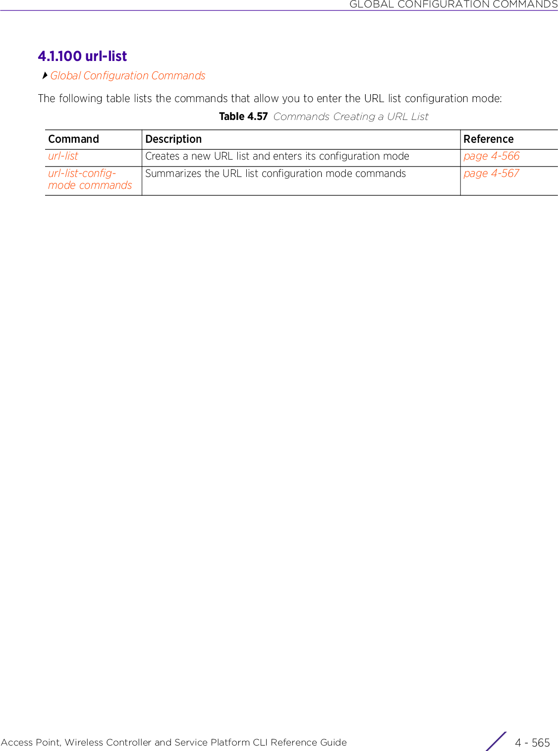 GLOBAL CONFIGURATION COMMANDSAccess Point, Wireless Controller and Service Platform CLI Reference Guide 4 - 5654.1.100 url-listGlobal Configuration CommandsThe following table lists the commands that allow you to enter the URL list configuration mode:Table 4.57 Commands Creating a URL ListCommand Description Referenceurl-list Creates a new URL list and enters its configuration mode page 4-566url-list-config-mode commandsSummarizes the URL list configuration mode commands page 4-567
