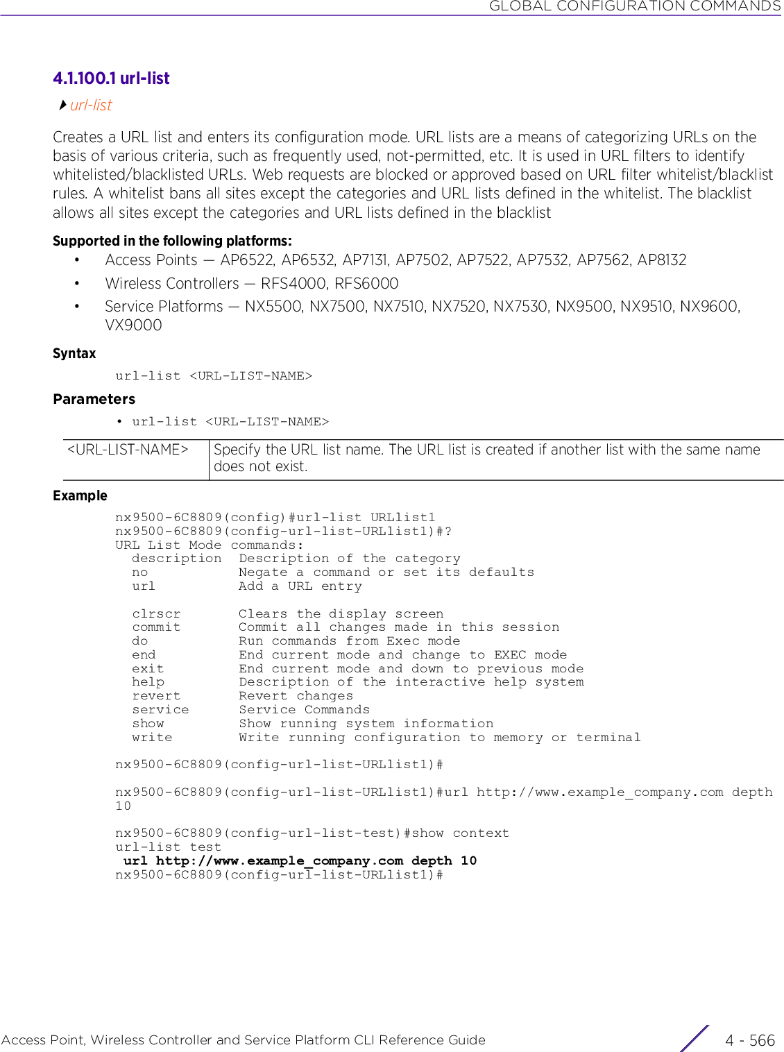 GLOBAL CONFIGURATION COMMANDSAccess Point, Wireless Controller and Service Platform CLI Reference Guide  4 - 5664.1.100.1 url-listurl-listCreates a URL list and enters its configuration mode. URL lists are a means of categorizing URLs on the basis of various criteria, such as frequently used, not-permitted, etc. It is used in URL filters to identify whitelisted/blacklisted URLs. Web requests are blocked or approved based on URL filter whitelist/blacklist rules. A whitelist bans all sites except the categories and URL lists defined in the whitelist. The blacklist allows all sites except the categories and URL lists defined in the blacklistSupported in the following platforms:• Access Points — AP6522, AP6532, AP7131, AP7502, AP7522, AP7532, AP7562, AP8132• Wireless Controllers — RFS4000, RFS6000• Service Platforms — NX5500, NX7500, NX7510, NX7520, NX7530, NX9500, NX9510, NX9600, VX9000Syntaxurl-list &lt;URL-LIST-NAME&gt;Parameters• url-list &lt;URL-LIST-NAME&gt;Examplenx9500-6C8809(config)#url-list URLlist1nx9500-6C8809(config-url-list-URLlist1)#?URL List Mode commands:  description  Description of the category  no           Negate a command or set its defaults  url          Add a URL entry  clrscr       Clears the display screen  commit       Commit all changes made in this session  do           Run commands from Exec mode  end          End current mode and change to EXEC mode  exit         End current mode and down to previous mode  help         Description of the interactive help system  revert       Revert changes  service      Service Commands  show         Show running system information  write        Write running configuration to memory or terminalnx9500-6C8809(config-url-list-URLlist1)#nx9500-6C8809(config-url-list-URLlist1)#url http://www.example_company.com depth 10nx9500-6C8809(config-url-list-test)#show contexturl-list test url http://www.example_company.com depth 10nx9500-6C8809(config-url-list-URLlist1)#&lt;URL-LIST-NAME&gt; Specify the URL list name. The URL list is created if another list with the same name does not exist.