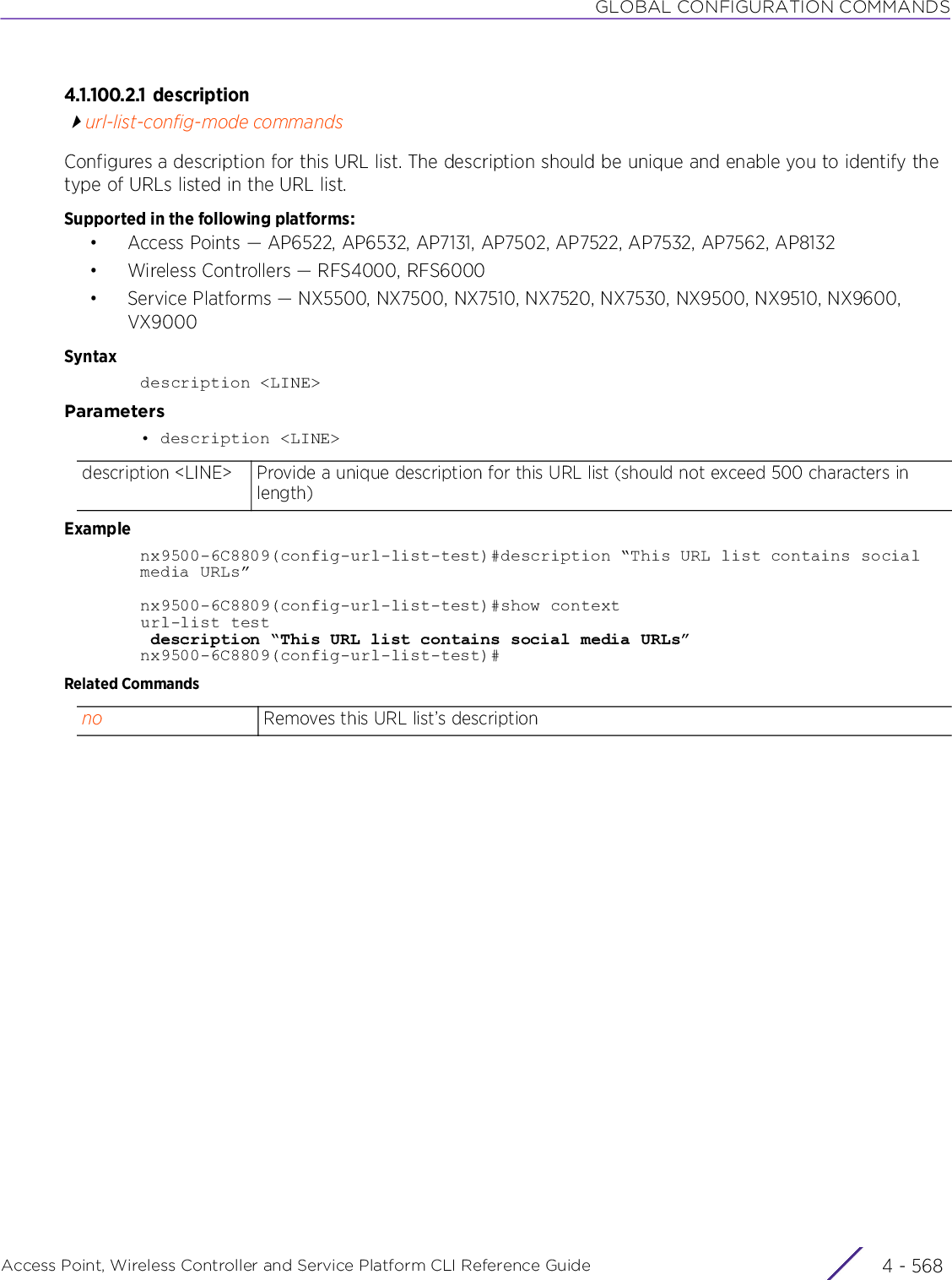 GLOBAL CONFIGURATION COMMANDSAccess Point, Wireless Controller and Service Platform CLI Reference Guide  4 - 5684.1.100.2.1 descriptionurl-list-config-mode commandsConfigures a description for this URL list. The description should be unique and enable you to identify the type of URLs listed in the URL list.Supported in the following platforms:• Access Points — AP6522, AP6532, AP7131, AP7502, AP7522, AP7532, AP7562, AP8132• Wireless Controllers — RFS4000, RFS6000• Service Platforms — NX5500, NX7500, NX7510, NX7520, NX7530, NX9500, NX9510, NX9600, VX9000Syntaxdescription &lt;LINE&gt;Parameters• description &lt;LINE&gt;Examplenx9500-6C8809(config-url-list-test)#description “This URL list contains social media URLs”nx9500-6C8809(config-url-list-test)#show contexturl-list test description “This URL list contains social media URLs”nx9500-6C8809(config-url-list-test)#Related Commandsdescription &lt;LINE&gt; Provide a unique description for this URL list (should not exceed 500 characters in length)no Removes this URL list’s description