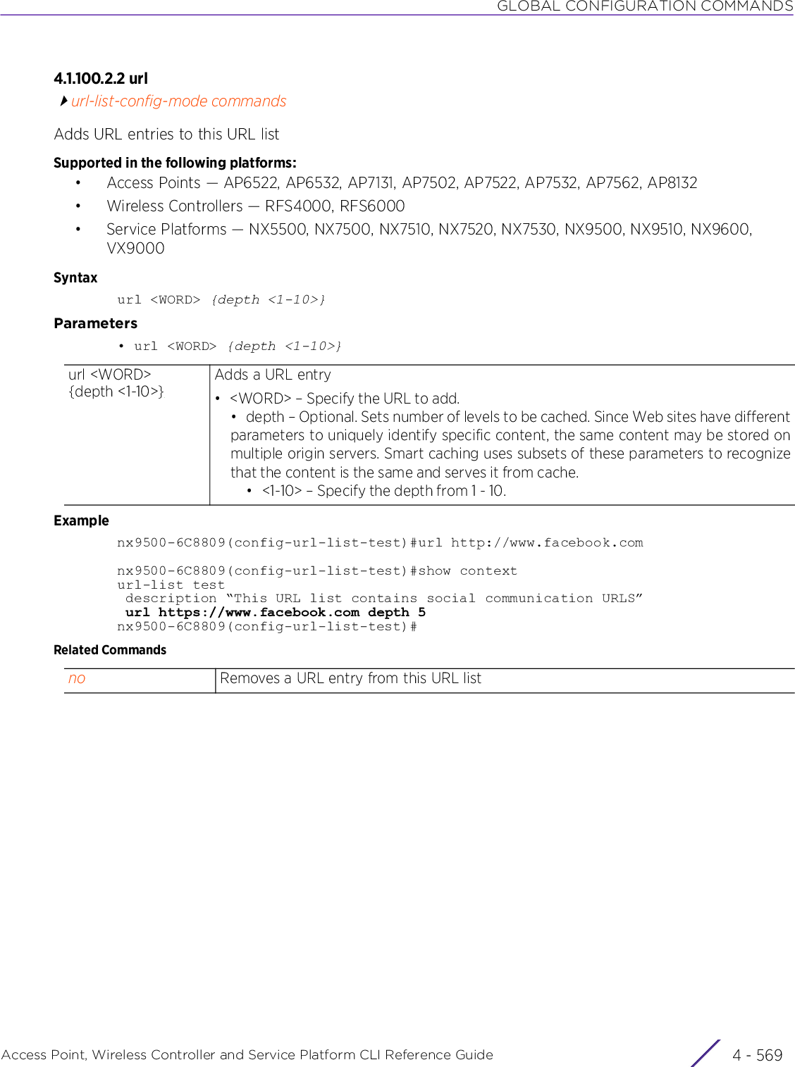 GLOBAL CONFIGURATION COMMANDSAccess Point, Wireless Controller and Service Platform CLI Reference Guide 4 - 5694.1.100.2.2 urlurl-list-config-mode commandsAdds URL entries to this URL listSupported in the following platforms:• Access Points — AP6522, AP6532, AP7131, AP7502, AP7522, AP7532, AP7562, AP8132• Wireless Controllers — RFS4000, RFS6000• Service Platforms — NX5500, NX7500, NX7510, NX7520, NX7530, NX9500, NX9510, NX9600, VX9000Syntaxurl &lt;WORD&gt; {depth &lt;1-10&gt;}Parameters• url &lt;WORD&gt; {depth &lt;1-10&gt;}Examplenx9500-6C8809(config-url-list-test)#url http://www.facebook.comnx9500-6C8809(config-url-list-test)#show contexturl-list test description “This URL list contains social communication URLS” url https://www.facebook.com depth 5nx9500-6C8809(config-url-list-test)#Related Commandsurl &lt;WORD&gt; {depth &lt;1-10&gt;}Adds a URL entry• &lt;WORD&gt; – Specify the URL to add.• depth – Optional. Sets number of levels to be cached. Since Web sites have differentparameters to uniquely identify specific content, the same content may be stored onmultiple origin servers. Smart caching uses subsets of these parameters to recognizethat the content is the same and serves it from cache.• &lt;1-10&gt; – Specify the depth from 1 - 10.no Removes a URL entry from this URL list