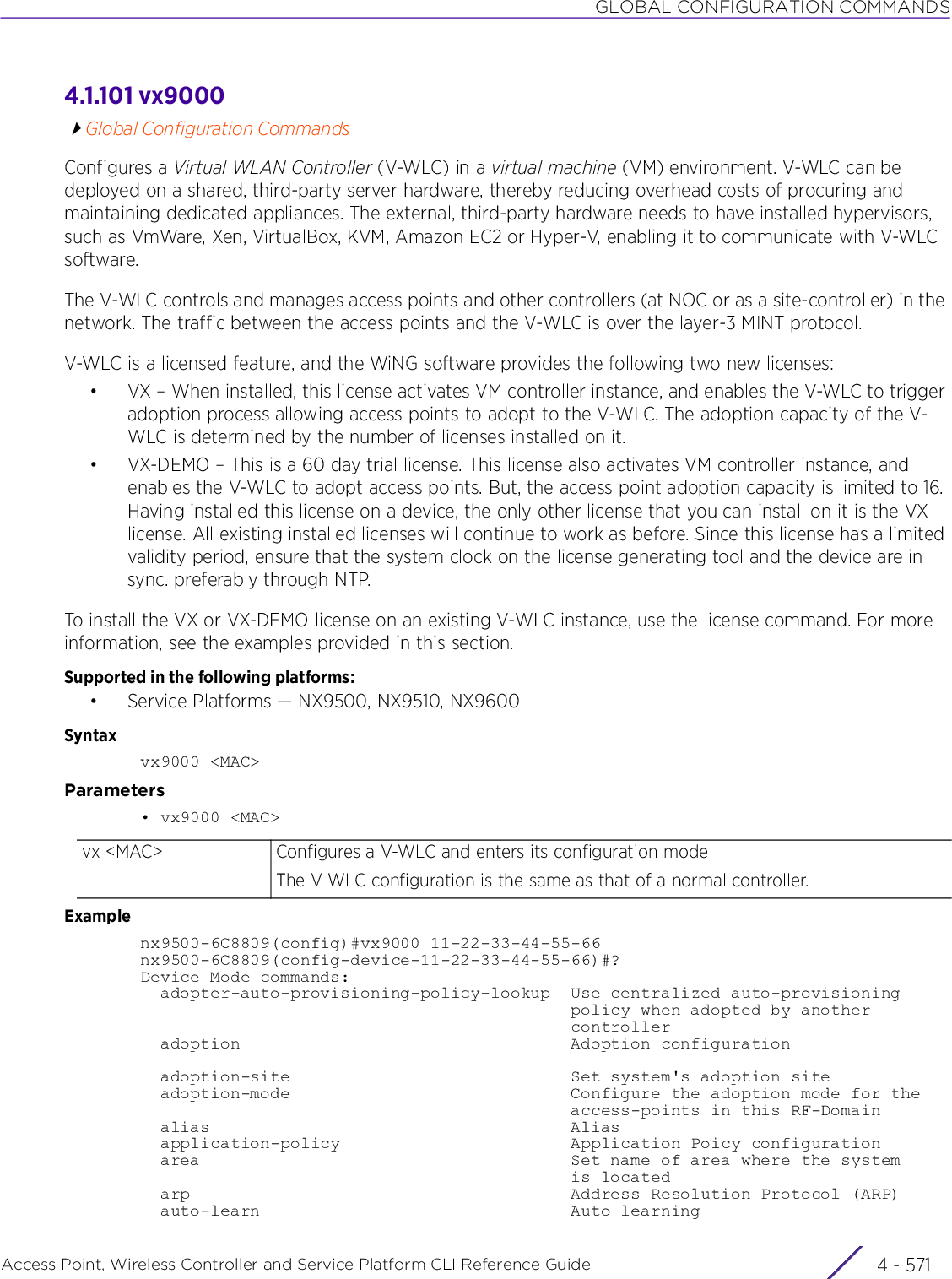 GLOBAL CONFIGURATION COMMANDSAccess Point, Wireless Controller and Service Platform CLI Reference Guide 4 - 5714.1.101 vx9000Global Configuration CommandsConfigures a Virtual WLAN Controller (V-WLC) in a virtual machine (VM) environment. V-WLC can be deployed on a shared, third-party server hardware, thereby reducing overhead costs of procuring and maintaining dedicated appliances. The external, third-party hardware needs to have installed hypervisors, such as VmWare, Xen, VirtualBox, KVM, Amazon EC2 or Hyper-V, enabling it to communicate with V-WLC software.The V-WLC controls and manages access points and other controllers (at NOC or as a site-controller) in the network. The traffic between the access points and the V-WLC is over the layer-3 MINT protocol.V-WLC is a licensed feature, and the WiNG software provides the following two new licenses:• VX – When installed, this license activates VM controller instance, and enables the V-WLC to trigger adoption process allowing access points to adopt to the V-WLC. The adoption capacity of the V-WLC is determined by the number of licenses installed on it.• VX-DEMO – This is a 60 day trial license. This license also activates VM controller instance, and enables the V-WLC to adopt access points. But, the access point adoption capacity is limited to 16. Having installed this license on a device, the only other license that you can install on it is the VX license. All existing installed licenses will continue to work as before. Since this license has a limited validity period, ensure that the system clock on the license generating tool and the device are in sync. preferably through NTP.To install the VX or VX-DEMO license on an existing V-WLC instance, use the license command. For more information, see the examples provided in this section.Supported in the following platforms:• Service Platforms — NX9500, NX9510, NX9600Syntaxvx9000 &lt;MAC&gt;Parameters• vx9000 &lt;MAC&gt;Examplenx9500-6C8809(config)#vx9000 11-22-33-44-55-66nx9500-6C8809(config-device-11-22-33-44-55-66)#?Device Mode commands:  adopter-auto-provisioning-policy-lookup  Use centralized auto-provisioning                                           policy when adopted by another                                           controller  adoption                                 Adoption configuration  adoption-site                            Set system&apos;s adoption site  adoption-mode                            Configure the adoption mode for the                                           access-points in this RF-Domain  alias                                    Alias  application-policy                       Application Poicy configuration  area                                     Set name of area where the system                                           is located  arp                                      Address Resolution Protocol (ARP)  auto-learn                               Auto learningvx &lt;MAC&gt; Configures a V-WLC and enters its configuration modeThe V-WLC configuration is the same as that of a normal controller.