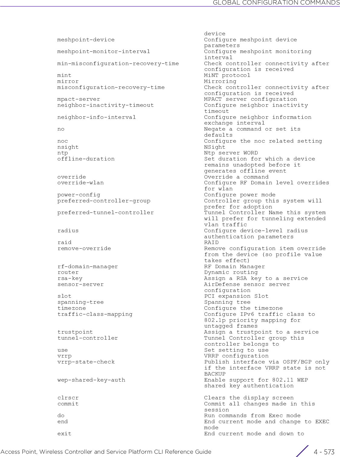 GLOBAL CONFIGURATION COMMANDSAccess Point, Wireless Controller and Service Platform CLI Reference Guide 4 - 573                                           device  meshpoint-device                         Configure meshpoint device                                           parameters  meshpoint-monitor-interval               Configure meshpoint monitoring                                           interval  min-misconfiguration-recovery-time       Check controller connectivity after                                           configuration is received  mint                                     MiNT protocol  mirror                                   Mirroring  misconfiguration-recovery-time           Check controller connectivity after                                           configuration is received  mpact-server                             MPACT server configuration  neighbor-inactivity-timeout              Configure neighbor inactivity                                           timeout  neighbor-info-interval                   Configure neighbor information                                           exchange interval  no                                       Negate a command or set its                                           defaults  noc                                      Configure the noc related setting  nsight                                   NSight  ntp                                      Ntp server WORD  offline-duration                         Set duration for which a device                                           remains unadopted before it                                           generates offline event  override                                 Override a command  override-wlan                            Configure RF Domain level overrides                                           for wlan  power-config                             Configure power mode  preferred-controller-group               Controller group this system will                                           prefer for adoption  preferred-tunnel-controller              Tunnel Controller Name this system                                           will prefer for tunneling extended                                           vlan traffic  radius                                   Configure device-level radius                                           authentication parameters  raid                                     RAID  remove-override                          Remove configuration item override                                           from the device (so profile value                                           takes effect)  rf-domain-manager                        RF Domain Manager  router                                   Dynamic routing  rsa-key                                  Assign a RSA key to a service  sensor-server                            AirDefense sensor server                                           configuration  slot                                     PCI expansion Slot  spanning-tree                            Spanning tree  timezone                                 Configure the timezone  traffic-class-mapping                    Configure IPv6 traffic class to                                           802.1p priority mapping for                                           untagged frames  trustpoint                               Assign a trustpoint to a service  tunnel-controller                        Tunnel Controller group this                                           controller belongs to  use                                      Set setting to use  vrrp                                     VRRP configuration  vrrp-state-check                         Publish interface via OSPF/BGP only                                           if the interface VRRP state is not                                           BACKUP  wep-shared-key-auth                      Enable support for 802.11 WEP                                           shared key authentication  clrscr                                   Clears the display screen  commit                                   Commit all changes made in this                                           session  do                                       Run commands from Exec mode  end                                      End current mode and change to EXEC                                           mode  exit                                     End current mode and down to