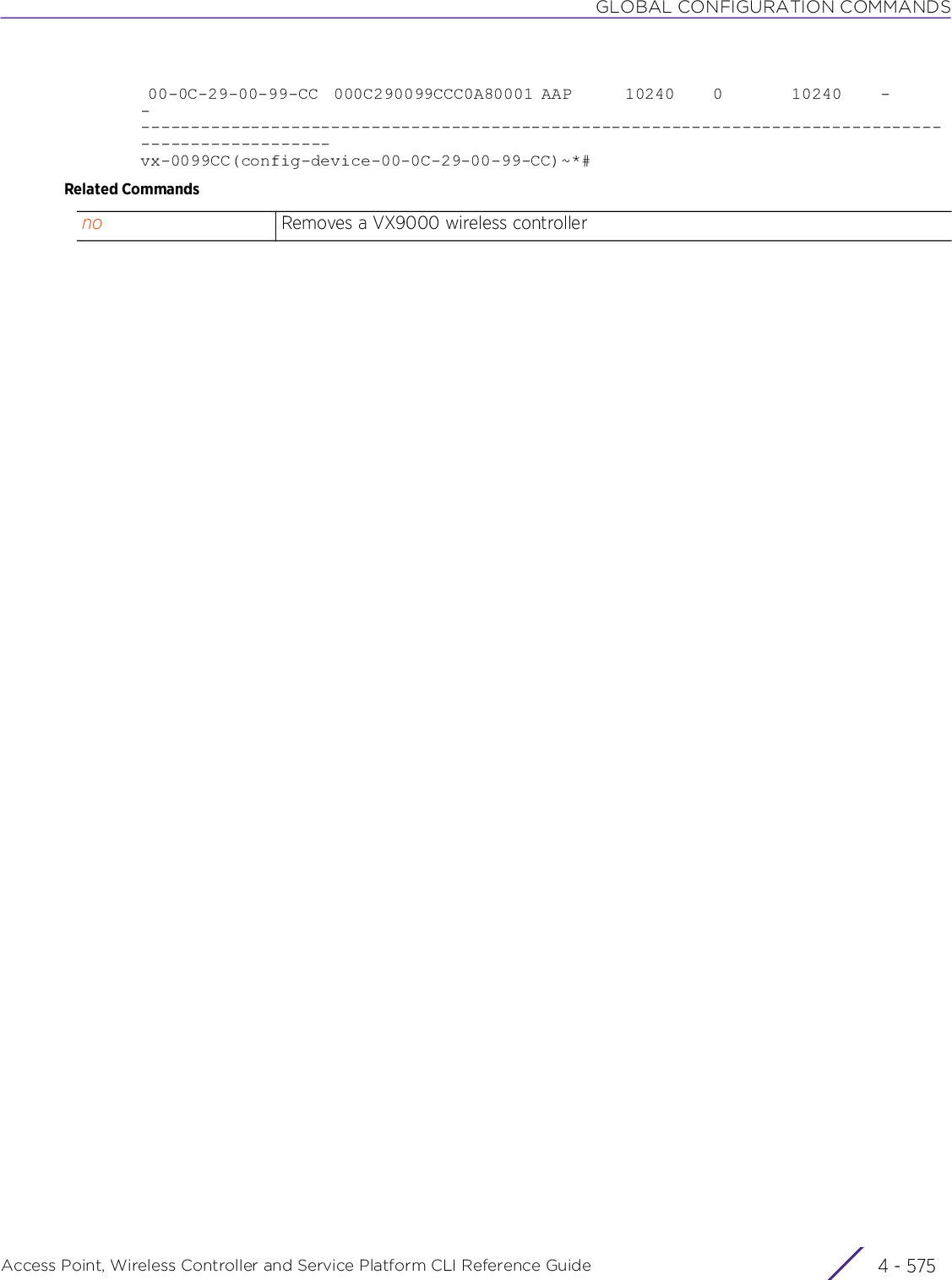 GLOBAL CONFIGURATION COMMANDSAccess Point, Wireless Controller and Service Platform CLI Reference Guide 4 - 575 00-0C-29-00-99-CC  000C290099CCC0A80001 AAP       10240     0         10240     -        -        ---------------------------------------------------------------------------------------------------vx-0099CC(config-device-00-0C-29-00-99-CC)~*#Related Commandsno Removes a VX9000 wireless controller