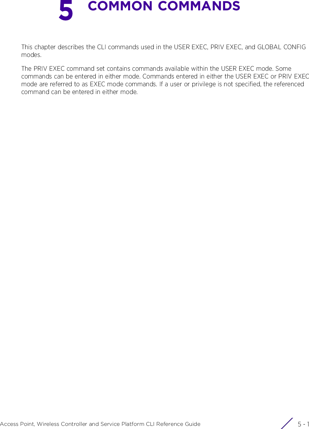 5 - 1Access Point, Wireless Controller and Service Platform CLI Reference Guide5COMMON COMMANDSThis chapter describes the CLI commands used in the USER EXEC, PRIV EXEC, and GLOBAL CONFIG modes.The PRIV EXEC command set contains commands available within the USER EXEC mode. Some commands can be entered in either mode. Commands entered in either the USER EXEC or PRIV EXEC mode are referred to as EXEC mode commands. If a user or privilege is not specified, the referenced command can be entered in either mode.