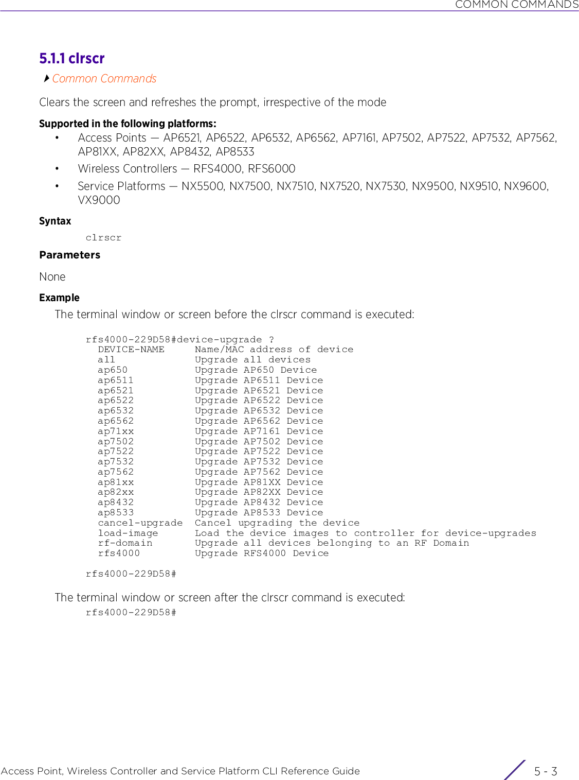 COMMON COMMANDSAccess Point, Wireless Controller and Service Platform CLI Reference Guide 5 - 35.1.1 clrscrCommon CommandsClears the screen and refreshes the prompt, irrespective of the modeSupported in the following platforms:• Access Points — AP6521, AP6522, AP6532, AP6562, AP7161, AP7502, AP7522, AP7532, AP7562, AP81XX, AP82XX, AP8432, AP8533• Wireless Controllers — RFS4000, RFS6000• Service Platforms — NX5500, NX7500, NX7510, NX7520, NX7530, NX9500, NX9510, NX9600, VX9000SyntaxclrscrParametersNoneExampleThe terminal window or screen before the clrscr command is executed:rfs4000-229D58#device-upgrade ?  DEVICE-NAME     Name/MAC address of device  all             Upgrade all devices  ap650           Upgrade AP650 Device  ap6511          Upgrade AP6511 Device  ap6521          Upgrade AP6521 Device  ap6522          Upgrade AP6522 Device  ap6532          Upgrade AP6532 Device  ap6562          Upgrade AP6562 Device  ap71xx          Upgrade AP7161 Device  ap7502          Upgrade AP7502 Device  ap7522          Upgrade AP7522 Device  ap7532          Upgrade AP7532 Device  ap7562          Upgrade AP7562 Device  ap81xx          Upgrade AP81XX Device  ap82xx          Upgrade AP82XX Device  ap8432          Upgrade AP8432 Device  ap8533          Upgrade AP8533 Device  cancel-upgrade  Cancel upgrading the device  load-image      Load the device images to controller for device-upgrades  rf-domain       Upgrade all devices belonging to an RF Domain  rfs4000         Upgrade RFS4000 Devicerfs4000-229D58#The terminal window or screen after the clrscr command is executed:rfs4000-229D58#