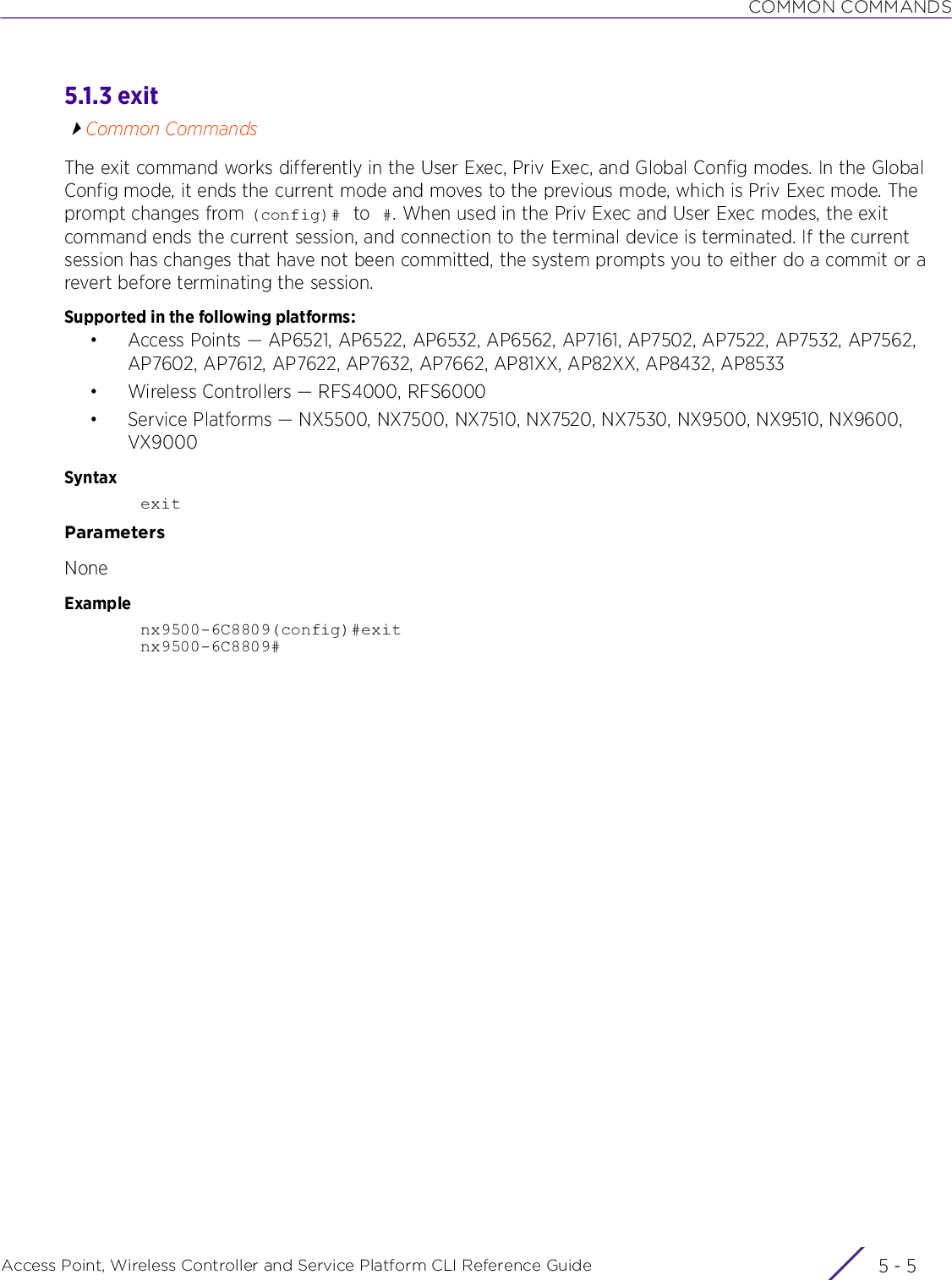 COMMON COMMANDSAccess Point, Wireless Controller and Service Platform CLI Reference Guide 5 - 55.1.3 exitCommon CommandsThe exit command works differently in the User Exec, Priv Exec, and Global Config modes. In the Global Config mode, it ends the current mode and moves to the previous mode, which is Priv Exec mode. The prompt changes from (config)#  to #. When used in the Priv Exec and User Exec modes, the exit command ends the current session, and connection to the terminal device is terminated. If the current session has changes that have not been committed, the system prompts you to either do a commit or a revert before terminating the session.Supported in the following platforms:• Access Points — AP6521, AP6522, AP6532, AP6562, AP7161, AP7502, AP7522, AP7532, AP7562, AP7602, AP7612, AP7622, AP7632, AP7662, AP81XX, AP82XX, AP8432, AP8533• Wireless Controllers — RFS4000, RFS6000• Service Platforms — NX5500, NX7500, NX7510, NX7520, NX7530, NX9500, NX9510, NX9600, VX9000SyntaxexitParametersNoneExamplenx9500-6C8809(config)#exitnx9500-6C8809#