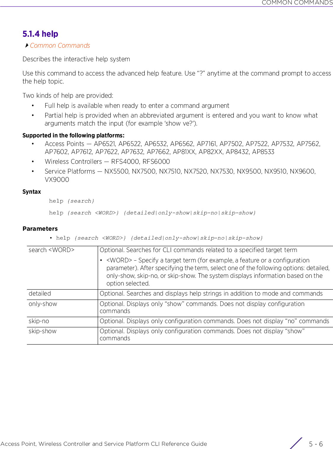 COMMON COMMANDSAccess Point, Wireless Controller and Service Platform CLI Reference Guide  5 - 65.1.4 helpCommon CommandsDescribes the interactive help systemUse this command to access the advanced help feature. Use “?” anytime at the command prompt to access the help topic.Two kinds of help are provided:• Full help is available when ready to enter a command argument• Partial help is provided when an abbreviated argument is entered and you want to know what arguments match the input (for example &apos;show ve?&apos;).Supported in the following platforms:• Access Points — AP6521, AP6522, AP6532, AP6562, AP7161, AP7502, AP7522, AP7532, AP7562, AP7602, AP7612, AP7622, AP7632, AP7662, AP81XX, AP82XX, AP8432, AP8533• Wireless Controllers — RFS4000, RFS6000• Service Platforms — NX5500, NX7500, NX7510, NX7520, NX7530, NX9500, NX9510, NX9600, VX9000Syntaxhelp {search}help {search &lt;WORD&gt;} {detailed|only-show|skip-no|skip-show}Parameters• help {search &lt;WORD&gt;} {detailed|only-show|skip-no|skip-show}search &lt;WORD&gt; Optional. Searches for CLI commands related to a specified target term• &lt;WORD&gt; – Specify a target term (for example, a feature or a configuration parameter). After specifying the term, select one of the following options: detailed, only-show, skip-no, or skip-show. The system displays information based on the option selected.detailed Optional. Searches and displays help strings in addition to mode and commandsonly-show Optional. Displays only “show” commands. Does not display configuration commandsskip-no Optional. Displays only configuration commands. Does not display “no” commandsskip-show Optional. Displays only configuration commands. Does not display “show” commands