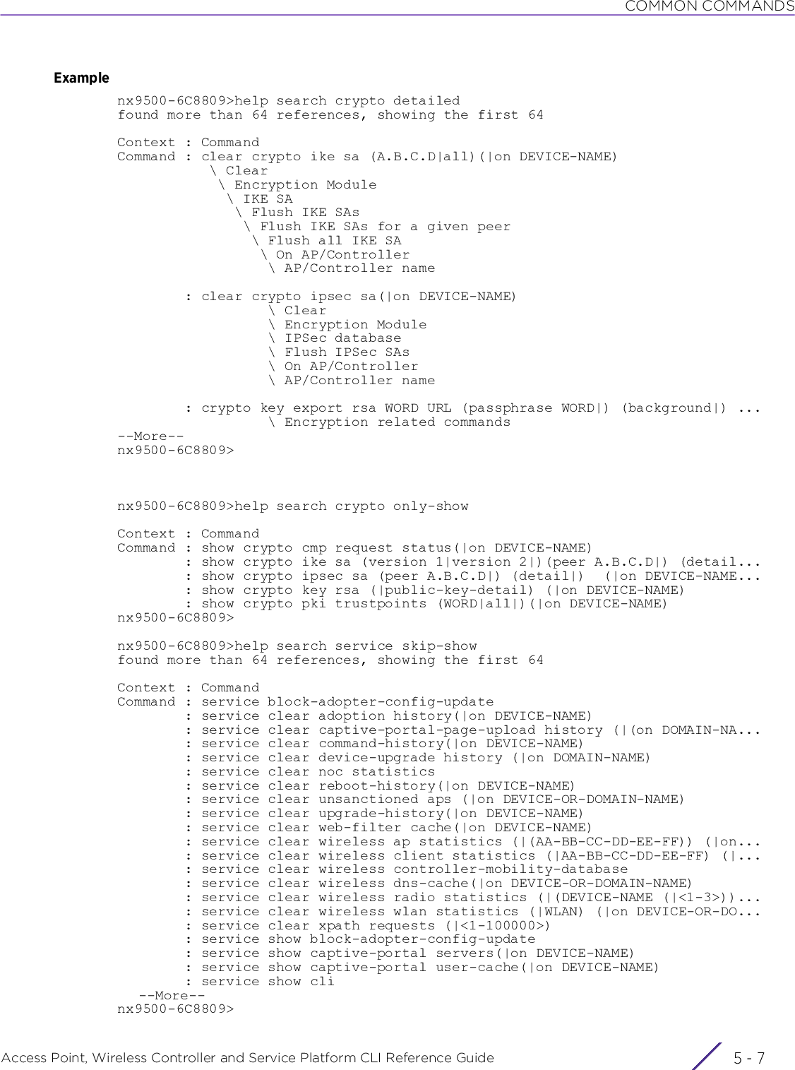 COMMON COMMANDSAccess Point, Wireless Controller and Service Platform CLI Reference Guide 5 - 7Examplenx9500-6C8809&gt;help search crypto detailedfound more than 64 references, showing the first 64Context : CommandCommand : clear crypto ike sa (A.B.C.D|all)(|on DEVICE-NAME)           \ Clear            \ Encryption Module             \ IKE SA              \ Flush IKE SAs               \ Flush IKE SAs for a given peer                \ Flush all IKE SA                 \ On AP/Controller                  \ AP/Controller name        : clear crypto ipsec sa(|on DEVICE-NAME)                  \ Clear                  \ Encryption Module                  \ IPSec database                  \ Flush IPSec SAs                  \ On AP/Controller                  \ AP/Controller name        : crypto key export rsa WORD URL (passphrase WORD|) (background|) ...                  \ Encryption related commands--More--nx9500-6C8809&gt;nx9500-6C8809&gt;help search crypto only-showContext : CommandCommand : show crypto cmp request status(|on DEVICE-NAME)        : show crypto ike sa (version 1|version 2|)(peer A.B.C.D|) (detail...        : show crypto ipsec sa (peer A.B.C.D|) (detail|)  (|on DEVICE-NAME...        : show crypto key rsa (|public-key-detail) (|on DEVICE-NAME)        : show crypto pki trustpoints (WORD|all|)(|on DEVICE-NAME)nx9500-6C8809&gt;nx9500-6C8809&gt;help search service skip-showfound more than 64 references, showing the first 64Context : CommandCommand : service block-adopter-config-update        : service clear adoption history(|on DEVICE-NAME)        : service clear captive-portal-page-upload history (|(on DOMAIN-NA...        : service clear command-history(|on DEVICE-NAME)        : service clear device-upgrade history (|on DOMAIN-NAME)        : service clear noc statistics        : service clear reboot-history(|on DEVICE-NAME)        : service clear unsanctioned aps (|on DEVICE-OR-DOMAIN-NAME)        : service clear upgrade-history(|on DEVICE-NAME)        : service clear web-filter cache(|on DEVICE-NAME)        : service clear wireless ap statistics (|(AA-BB-CC-DD-EE-FF)) (|on...        : service clear wireless client statistics (|AA-BB-CC-DD-EE-FF) (|...        : service clear wireless controller-mobility-database        : service clear wireless dns-cache(|on DEVICE-OR-DOMAIN-NAME)        : service clear wireless radio statistics (|(DEVICE-NAME (|&lt;1-3&gt;))...        : service clear wireless wlan statistics (|WLAN) (|on DEVICE-OR-DO...        : service clear xpath requests (|&lt;1-100000&gt;)        : service show block-adopter-config-update        : service show captive-portal servers(|on DEVICE-NAME)        : service show captive-portal user-cache(|on DEVICE-NAME)        : service show cli--More--nx9500-6C8809&gt;