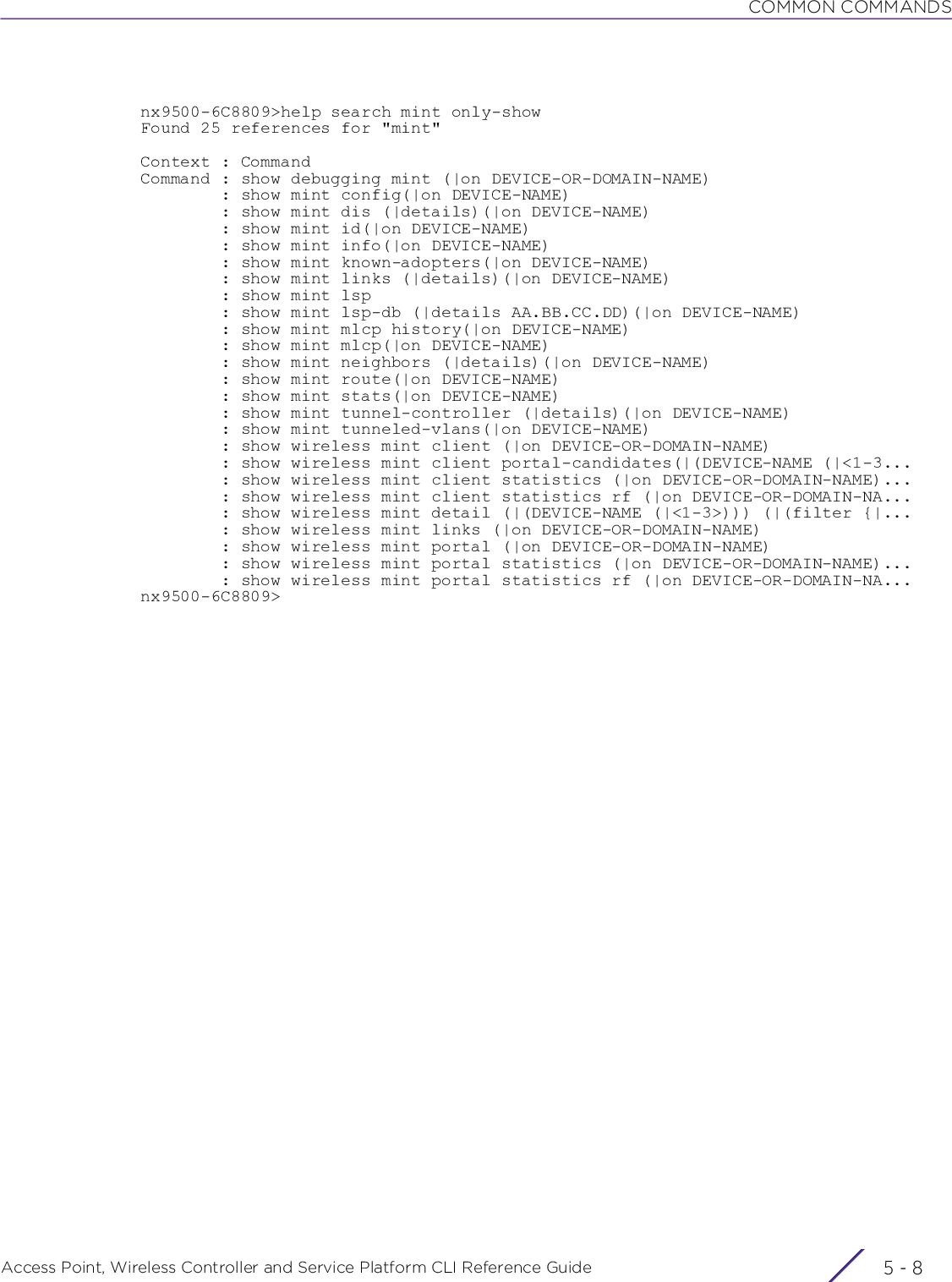 COMMON COMMANDSAccess Point, Wireless Controller and Service Platform CLI Reference Guide  5 - 8nx9500-6C8809&gt;help search mint only-showFound 25 references for &quot;mint&quot;Context : CommandCommand : show debugging mint (|on DEVICE-OR-DOMAIN-NAME)        : show mint config(|on DEVICE-NAME)        : show mint dis (|details)(|on DEVICE-NAME)        : show mint id(|on DEVICE-NAME)        : show mint info(|on DEVICE-NAME)        : show mint known-adopters(|on DEVICE-NAME)        : show mint links (|details)(|on DEVICE-NAME)        : show mint lsp        : show mint lsp-db (|details AA.BB.CC.DD)(|on DEVICE-NAME)        : show mint mlcp history(|on DEVICE-NAME)        : show mint mlcp(|on DEVICE-NAME)        : show mint neighbors (|details)(|on DEVICE-NAME)        : show mint route(|on DEVICE-NAME)        : show mint stats(|on DEVICE-NAME)        : show mint tunnel-controller (|details)(|on DEVICE-NAME)        : show mint tunneled-vlans(|on DEVICE-NAME)        : show wireless mint client (|on DEVICE-OR-DOMAIN-NAME)        : show wireless mint client portal-candidates(|(DEVICE-NAME (|&lt;1-3...        : show wireless mint client statistics (|on DEVICE-OR-DOMAIN-NAME)...        : show wireless mint client statistics rf (|on DEVICE-OR-DOMAIN-NA...        : show wireless mint detail (|(DEVICE-NAME (|&lt;1-3&gt;))) (|(filter {|...        : show wireless mint links (|on DEVICE-OR-DOMAIN-NAME)        : show wireless mint portal (|on DEVICE-OR-DOMAIN-NAME)        : show wireless mint portal statistics (|on DEVICE-OR-DOMAIN-NAME)...        : show wireless mint portal statistics rf (|on DEVICE-OR-DOMAIN-NA...nx9500-6C8809&gt;