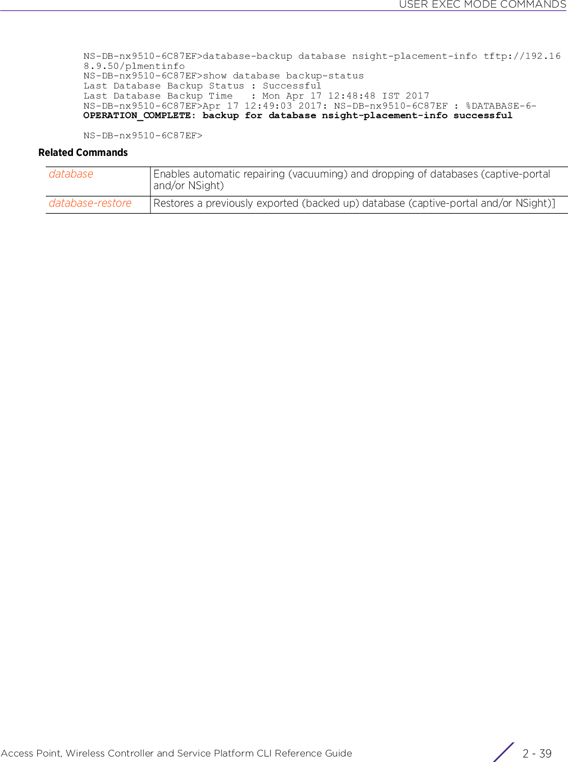 USER EXEC MODE COMMANDSAccess Point, Wireless Controller and Service Platform CLI Reference Guide 2 - 39NS-DB-nx9510-6C87EF&gt;database-backup database nsight-placement-info tftp://192.168.9.50/plmentinfoNS-DB-nx9510-6C87EF&gt;show database backup-statusLast Database Backup Status : SuccessfulLast Database Backup Time   : Mon Apr 17 12:48:48 IST 2017NS-DB-nx9510-6C87EF&gt;Apr 17 12:49:03 2017: NS-DB-nx9510-6C87EF : %DATABASE-6-OPERATION_COMPLETE: backup for database nsight-placement-info successfulNS-DB-nx9510-6C87EF&gt;Related Commandsdatabase Enables automatic repairing (vacuuming) and dropping of databases (captive-portal and/or NSight)database-restore Restores a previously exported (backed up) database (captive-portal and/or NSight)]