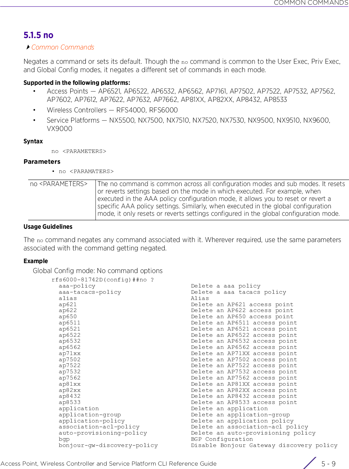 COMMON COMMANDSAccess Point, Wireless Controller and Service Platform CLI Reference Guide 5 - 95.1.5 noCommon CommandsNegates a command or sets its default. Though the no command is common to the User Exec, Priv Exec, and Global Config modes, it negates a different set of commands in each mode.Supported in the following platforms:• Access Points — AP6521, AP6522, AP6532, AP6562, AP7161, AP7502, AP7522, AP7532, AP7562, AP7602, AP7612, AP7622, AP7632, AP7662, AP81XX, AP82XX, AP8432, AP8533• Wireless Controllers — RFS4000, RFS6000• Service Platforms — NX5500, NX7500, NX7510, NX7520, NX7530, NX9500, NX9510, NX9600, VX9000Syntaxno &lt;PARAMETERS&gt;Parameters• no &lt;PARAMATERS&gt;Usage GuidelinesThe no command negates any command associated with it. Wherever required, use the same parameters associated with the command getting negated.ExampleGlobal Config mode: No command optionsrfs6000-81742D(config)##no ?  aaa-policy                          Delete a aaa policy  aaa-tacacs-policy                   Delete a aaa tacacs policy  alias                               Alias  ap621                               Delete an AP621 access point  ap622                               Delete an AP622 access point  ap650                               Delete an AP650 access point  ap6511                              Delete an AP6511 access point  ap6521                              Delete an AP6521 access point  ap6522                              Delete an AP6522 access point  ap6532                              Delete an AP6532 access point  ap6562                              Delete an AP6562 access point  ap71xx                              Delete an AP71XX access point  ap7502                              Delete an AP7502 access point  ap7522                              Delete an AP7522 access point  ap7532                              Delete an AP7532 access point  ap7562                              Delete an AP7562 access point  ap81xx                              Delete an AP81XX access point  ap82xx                              Delete an AP82XX access point  ap8432                              Delete an AP8432 access point  ap8533                              Delete an AP8533 access point  application                         Delete an application  application-group                   Delete an application-group  application-policy                  Delete an application policy  association-acl-policy              Delete an association-acl policy  auto-provisioning-policy            Delete an auto-provisioning policy  bgp                                 BGP Configuration  bonjour-gw-discovery-policy         Disable Bonjour Gateway discovery policyno &lt;PARAMETERS&gt; The no command is common across all configuration modes and sub modes. It resets or reverts settings based on the mode in which executed. For example, when executed in the AAA policy configuration mode, it allows you to reset or revert a specific AAA policy settings. Similarly, when executed in the global configuration mode, it only resets or reverts settings configured in the global configuration mode.