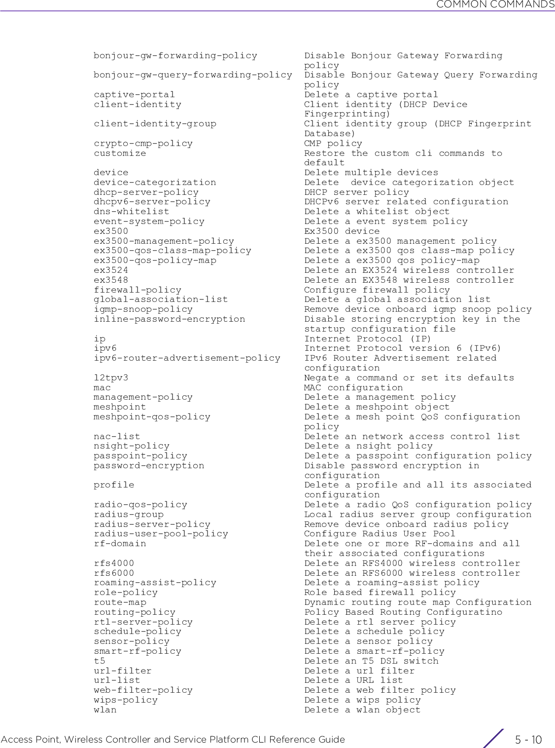 COMMON COMMANDSAccess Point, Wireless Controller and Service Platform CLI Reference Guide  5 - 10  bonjour-gw-forwarding-policy        Disable Bonjour Gateway Forwarding                                      policy  bonjour-gw-query-forwarding-policy  Disable Bonjour Gateway Query Forwarding                                      policy  captive-portal                      Delete a captive portal  client-identity                     Client identity (DHCP Device                                      Fingerprinting)  client-identity-group               Client identity group (DHCP Fingerprint                                      Database)  crypto-cmp-policy                   CMP policy  customize                           Restore the custom cli commands to                                      default  device                              Delete multiple devices  device-categorization               Delete  device categorization object  dhcp-server-policy                  DHCP server policy  dhcpv6-server-policy                DHCPv6 server related configuration  dns-whitelist                       Delete a whitelist object  event-system-policy                 Delete a event system policy  ex3500                              Ex3500 device  ex3500-management-policy            Delete a ex3500 management policy  ex3500-qos-class-map-policy         Delete a ex3500 qos class-map policy  ex3500-qos-policy-map               Delete a ex3500 qos policy-map  ex3524                              Delete an EX3524 wireless controller  ex3548                              Delete an EX3548 wireless controller  firewall-policy                     Configure firewall policy  global-association-list             Delete a global association list  igmp-snoop-policy                   Remove device onboard igmp snoop policy  inline-password-encryption          Disable storing encryption key in the                                      startup configuration file  ip                                  Internet Protocol (IP)  ipv6                                Internet Protocol version 6 (IPv6)  ipv6-router-advertisement-policy    IPv6 Router Advertisement related                                      configuration  l2tpv3                              Negate a command or set its defaults  mac                                 MAC configuration  management-policy                   Delete a management policy  meshpoint                           Delete a meshpoint object  meshpoint-qos-policy                Delete a mesh point QoS configuration                                      policy  nac-list                            Delete an network access control list  nsight-policy                       Delete a nsight policy  passpoint-policy                    Delete a passpoint configuration policy  password-encryption                 Disable password encryption in                                      configuration  profile                             Delete a profile and all its associated                                      configuration  radio-qos-policy                    Delete a radio QoS configuration policy  radius-group                        Local radius server group configuration  radius-server-policy                Remove device onboard radius policy  radius-user-pool-policy             Configure Radius User Pool  rf-domain                           Delete one or more RF-domains and all                                      their associated configurations  rfs4000                             Delete an RFS4000 wireless controller  rfs6000                             Delete an RFS6000 wireless controller  roaming-assist-policy               Delete a roaming-assist policy  role-policy                         Role based firewall policy  route-map                           Dynamic routing route map Configuration  routing-policy                      Policy Based Routing Configuratino  rtl-server-policy                   Delete a rtl server policy  schedule-policy                     Delete a schedule policy  sensor-policy                       Delete a sensor policy  smart-rf-policy                     Delete a smart-rf-policy  t5                                  Delete an T5 DSL switch  url-filter                          Delete a url filter  url-list                            Delete a URL list  web-filter-policy                   Delete a web filter policy  wips-policy                         Delete a wips policy  wlan                                Delete a wlan object