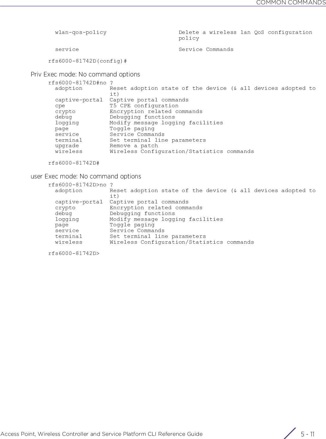 COMMON COMMANDSAccess Point, Wireless Controller and Service Platform CLI Reference Guide 5 - 11  wlan-qos-policy                     Delete a wireless lan QoS configuration                                      policy  service                             Service Commandsrfs6000-81742D(config)#Priv Exec mode: No command optionsrfs6000-81742D#no ?  adoption        Reset adoption state of the device (&amp; all devices adopted to                  it)  captive-portal  Captive portal commands  cpe             T5 CPE configuration  crypto          Encryption related commands  debug           Debugging functions  logging         Modify message logging facilities  page            Toggle paging  service         Service Commands  terminal        Set terminal line parameters  upgrade         Remove a patch  wireless        Wireless Configuration/Statistics commandsrfs6000-81742D#user Exec mode: No command optionsrfs6000-81742D&gt;no ?  adoption        Reset adoption state of the device (&amp; all devices adopted to                  it)  captive-portal  Captive portal commands  crypto          Encryption related commands  debug           Debugging functions  logging         Modify message logging facilities  page            Toggle paging  service         Service Commands  terminal        Set terminal line parameters  wireless        Wireless Configuration/Statistics commandsrfs6000-81742D&gt;