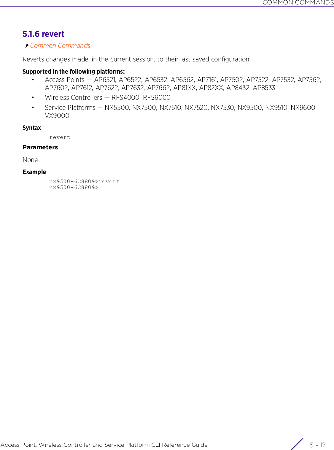 COMMON COMMANDSAccess Point, Wireless Controller and Service Platform CLI Reference Guide  5 - 125.1.6 revertCommon CommandsReverts changes made, in the current session, to their last saved configurationSupported in the following platforms:• Access Points — AP6521, AP6522, AP6532, AP6562, AP7161, AP7502, AP7522, AP7532, AP7562, AP7602, AP7612, AP7622, AP7632, AP7662, AP81XX, AP82XX, AP8432, AP8533• Wireless Controllers — RFS4000, RFS6000• Service Platforms — NX5500, NX7500, NX7510, NX7520, NX7530, NX9500, NX9510, NX9600, VX9000SyntaxrevertParametersNoneExamplenx9500-6C8809&gt;revertnx9500-6C8809&gt;