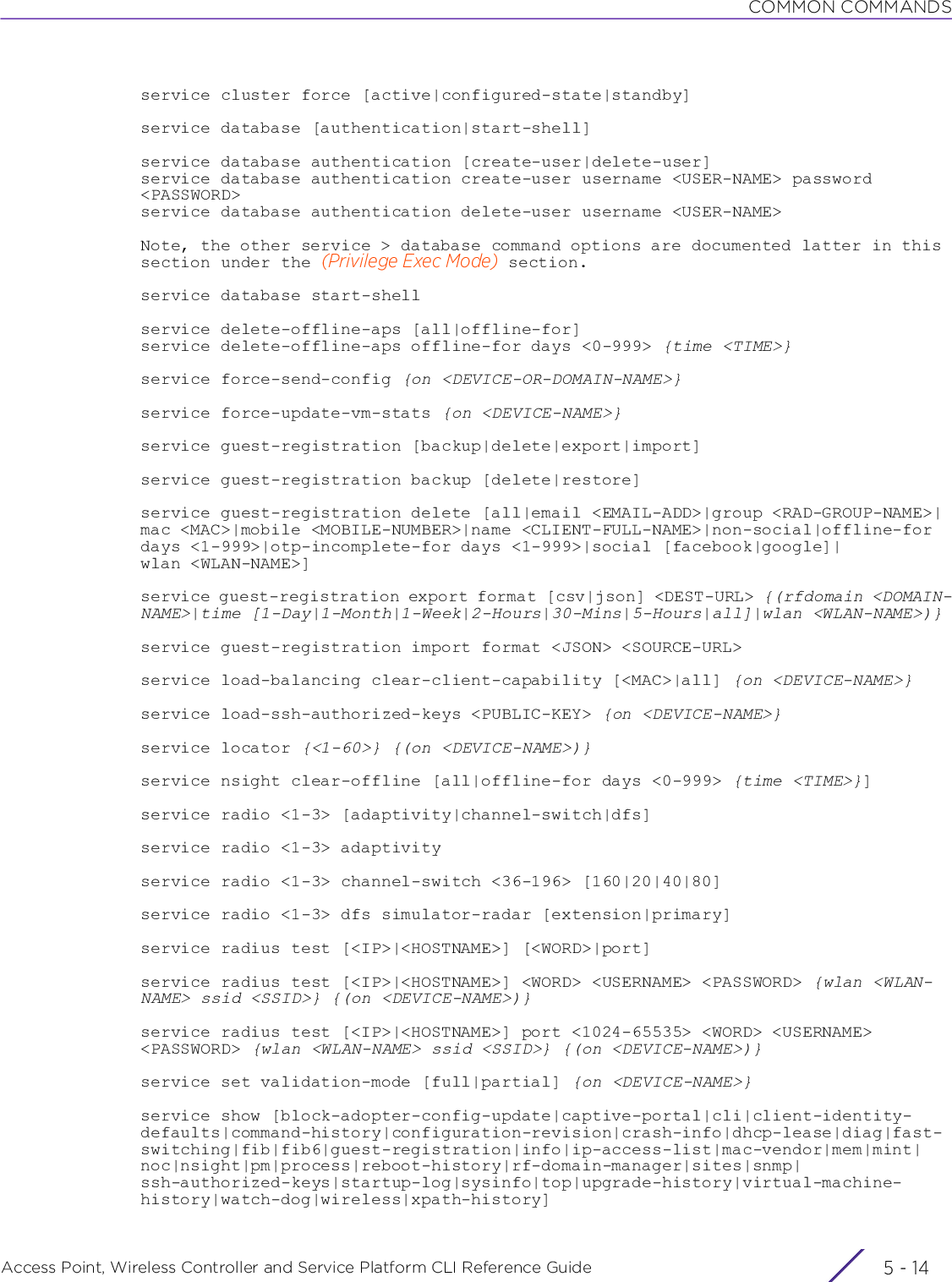 COMMON COMMANDSAccess Point, Wireless Controller and Service Platform CLI Reference Guide  5 - 14service cluster force [active|configured-state|standby]service database [authentication|start-shell]service database authentication [create-user|delete-user]service database authentication create-user username &lt;USER-NAME&gt; password &lt;PASSWORD&gt;service database authentication delete-user username &lt;USER-NAME&gt;Note, the other service &gt; database command options are documented latter in this section under the (Privilege Exec Mode) section.service database start-shellservice delete-offline-aps [all|offline-for]service delete-offline-aps offline-for days &lt;0-999&gt; {time &lt;TIME&gt;}service force-send-config {on &lt;DEVICE-OR-DOMAIN-NAME&gt;}service force-update-vm-stats {on &lt;DEVICE-NAME&gt;}service guest-registration [backup|delete|export|import]service guest-registration backup [delete|restore]service guest-registration delete [all|email &lt;EMAIL-ADD&gt;|group &lt;RAD-GROUP-NAME&gt;|mac &lt;MAC&gt;|mobile &lt;MOBILE-NUMBER&gt;|name &lt;CLIENT-FULL-NAME&gt;|non-social|offline-for days &lt;1-999&gt;|otp-incomplete-for days &lt;1-999&gt;|social [facebook|google]|wlan &lt;WLAN-NAME&gt;]service guest-registration export format [csv|json] &lt;DEST-URL&gt; {(rfdomain &lt;DOMAIN-NAME&gt;|time [1-Day|1-Month|1-Week|2-Hours|30-Mins|5-Hours|all]|wlan &lt;WLAN-NAME&gt;)}service guest-registration import format &lt;JSON&gt; &lt;SOURCE-URL&gt;service load-balancing clear-client-capability [&lt;MAC&gt;|all] {on &lt;DEVICE-NAME&gt;}service load-ssh-authorized-keys &lt;PUBLIC-KEY&gt; {on &lt;DEVICE-NAME&gt;}service locator {&lt;1-60&gt;} {(on &lt;DEVICE-NAME&gt;)}service nsight clear-offline [all|offline-for days &lt;0-999&gt; {time &lt;TIME&gt;}]service radio &lt;1-3&gt; [adaptivity|channel-switch|dfs]service radio &lt;1-3&gt; adaptivityservice radio &lt;1-3&gt; channel-switch &lt;36-196&gt; [160|20|40|80]service radio &lt;1-3&gt; dfs simulator-radar [extension|primary]service radius test [&lt;IP&gt;|&lt;HOSTNAME&gt;] [&lt;WORD&gt;|port]service radius test [&lt;IP&gt;|&lt;HOSTNAME&gt;] &lt;WORD&gt; &lt;USERNAME&gt; &lt;PASSWORD&gt; {wlan &lt;WLAN-NAME&gt; ssid &lt;SSID&gt;} {(on &lt;DEVICE-NAME&gt;)}service radius test [&lt;IP&gt;|&lt;HOSTNAME&gt;] port &lt;1024-65535&gt; &lt;WORD&gt; &lt;USERNAME&gt; &lt;PASSWORD&gt; {wlan &lt;WLAN-NAME&gt; ssid &lt;SSID&gt;} {(on &lt;DEVICE-NAME&gt;)}service set validation-mode [full|partial] {on &lt;DEVICE-NAME&gt;}service show [block-adopter-config-update|captive-portal|cli|client-identity-defaults|command-history|configuration-revision|crash-info|dhcp-lease|diag|fast-switching|fib|fib6|guest-registration|info|ip-access-list|mac-vendor|mem|mint|noc|nsight|pm|process|reboot-history|rf-domain-manager|sites|snmp|ssh-authorized-keys|startup-log|sysinfo|top|upgrade-history|virtual-machine-history|watch-dog|wireless|xpath-history]
