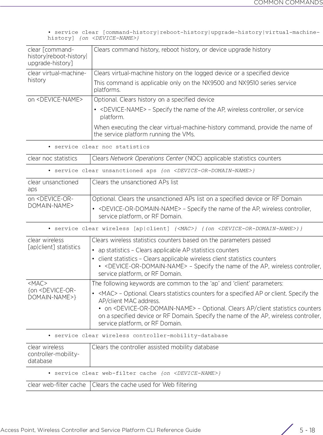 COMMON COMMANDSAccess Point, Wireless Controller and Service Platform CLI Reference Guide  5 - 18• service clear [command-history|reboot-history|upgrade-history|virtual-machine-history] {on &lt;DEVICE-NAME&gt;}• service clear noc statistics• service clear unsanctioned aps {on &lt;DEVICE-OR-DOMAIN-NAME&gt;}• service clear wireless [ap|client] {&lt;MAC&gt;} {(on &lt;DEVICE-OR-DOMAIN-NAME&gt;)}• service clear wireless controller-mobility-database• service clear web-filter cache {on &lt;DEVICE-NAME&gt;}clear [command-history|reboot-history|upgrade-history]Clears command history, reboot history, or device upgrade historyclear virtual-machine-historyClears virtual-machine history on the logged device or a specified deviceThis command is applicable only on the NX9500 and NX9510 series service platforms.on &lt;DEVICE-NAME&gt; Optional. Clears history on a specified device• &lt;DEVICE-NAME&gt; – Specify the name of the AP, wireless controller, or service platform.When executing the clear virtual-machine-history command, provide the name of the service platform running the VMs.clear noc statistics Clears Network Operations Center (NOC) applicable statistics countersclear unsanctioned apsClears the unsanctioned APs liston &lt;DEVICE-OR-DOMAIN-NAME&gt;Optional. Clears the unsanctioned APs list on a specified device or RF Domain• &lt;DEVICE-OR-DOMAIN-NAME&gt; – Specify the name of the AP, wireless controller, service platform, or RF Domain.clear wireless [ap|client] statisticsClears wireless statistics counters based on the parameters passed• ap statistics – Clears applicable AP statistics counters• client statistics – Clears applicable wireless client statistics counters• &lt;DEVICE-OR-DOMAIN-NAME&gt; – Specify the name of the AP, wireless controller,service platform, or RF Domain.&lt;MAC&gt; {on &lt;DEVICE-OR-DOMAIN-NAME&gt;}The following keywords are common to the ‘ap’ and ‘client’ parameters:• &lt;MAC&gt; – Optional. Clears statistics counters for a specified AP or client. Specify the AP/client MAC address.• on &lt;DEVICE-OR-DOMAIN-NAME&gt; – Optional. Clears AP/client statistics counterson a specified device or RF Domain. Specify the name of the AP, wireless controller,service platform, or RF Domain.clear wireless controller-mobility-databaseClears the controller assisted mobility databaseclear web-filter cache Clears the cache used for Web filtering