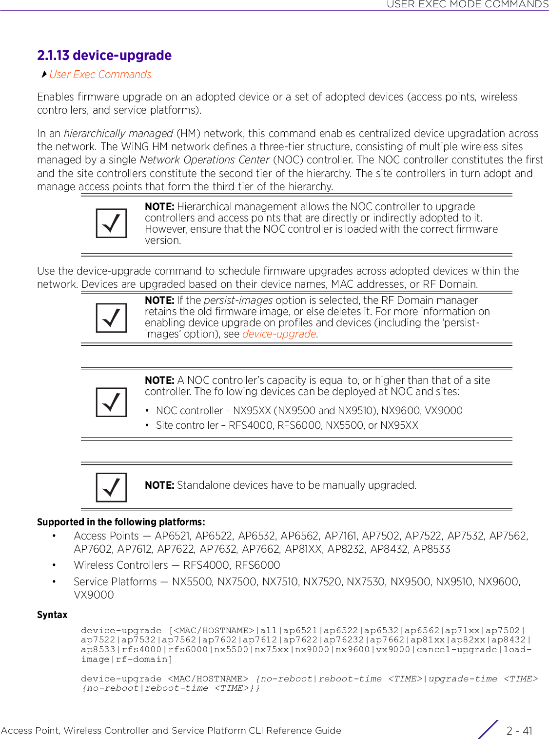 USER EXEC MODE COMMANDSAccess Point, Wireless Controller and Service Platform CLI Reference Guide 2 - 412.1.13 device-upgradeUser Exec CommandsEnables firmware upgrade on an adopted device or a set of adopted devices (access points, wireless controllers, and service platforms). In an hierarchically managed (HM) network, this command enables centralized device upgradation across the network. The WiNG HM network defines a three-tier structure, consisting of multiple wireless sites managed by a single Network Operations Center (NOC) controller. The NOC controller constitutes the first and the site controllers constitute the second tier of the hierarchy. The site controllers in turn adopt and manage access points that form the third tier of the hierarchy.Use the device-upgrade command to schedule firmware upgrades across adopted devices within the network. Devices are upgraded based on their device names, MAC addresses, or RF Domain. Supported in the following platforms:• Access Points — AP6521, AP6522, AP6532, AP6562, AP7161, AP7502, AP7522, AP7532, AP7562, AP7602, AP7612, AP7622, AP7632, AP7662, AP81XX, AP8232, AP8432, AP8533• Wireless Controllers — RFS4000, RFS6000• Service Platforms — NX5500, NX7500, NX7510, NX7520, NX7530, NX9500, NX9510, NX9600, VX9000Syntaxdevice-upgrade [&lt;MAC/HOSTNAME&gt;|all|ap6521|ap6522|ap6532|ap6562|ap71xx|ap7502|ap7522|ap7532|ap7562|ap7602|ap7612|ap7622|ap76232|ap7662|ap81xx|ap82xx|ap8432|ap8533|rfs4000|rfs6000|nx5500|nx75xx|nx9000|nx9600|vx9000|cancel-upgrade|load-image|rf-domain]device-upgrade &lt;MAC/HOSTNAME&gt; {no-reboot|reboot-time &lt;TIME&gt;|upgrade-time &lt;TIME&gt; {no-reboot|reboot-time &lt;TIME&gt;}}NOTE: Hierarchical management allows the NOC controller to upgrade controllers and access points that are directly or indirectly adopted to it. However, ensure that the NOC controller is loaded with the correct firmware version.NOTE: If the persist-images option is selected, the RF Domain manager retains the old firmware image, or else deletes it. For more information on enabling device upgrade on profiles and devices (including the ‘persist-images’ option), see device-upgrade.NOTE: A NOC controller’s capacity is equal to, or higher than that of a site controller. The following devices can be deployed at NOC and sites:• NOC controller – NX95XX (NX9500 and NX9510), NX9600, VX9000• Site controller – RFS4000, RFS6000, NX5500, or NX95XXNOTE: Standalone devices have to be manually upgraded.