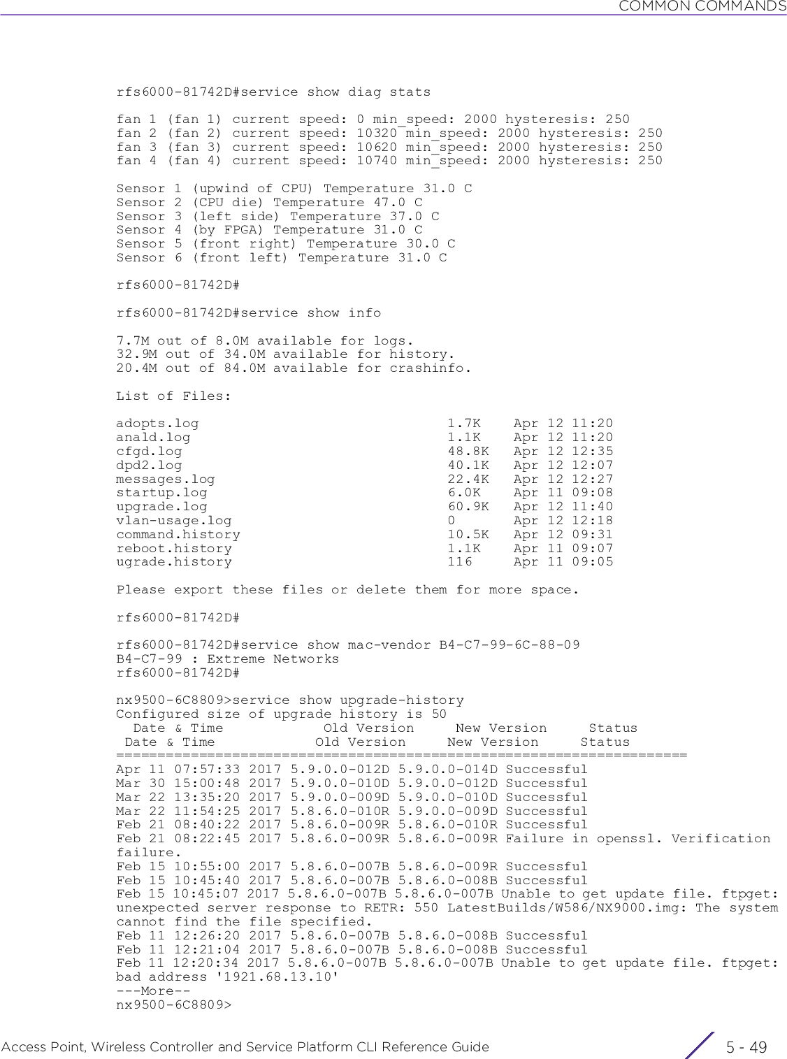 COMMON COMMANDSAccess Point, Wireless Controller and Service Platform CLI Reference Guide 5 - 49rfs6000-81742D#service show diag statsfan 1 (fan 1) current speed: 0 min_speed: 2000 hysteresis: 250fan 2 (fan 2) current speed: 10320 min_speed: 2000 hysteresis: 250fan 3 (fan 3) current speed: 10620 min_speed: 2000 hysteresis: 250fan 4 (fan 4) current speed: 10740 min_speed: 2000 hysteresis: 250Sensor 1 (upwind of CPU) Temperature 31.0 CSensor 2 (CPU die) Temperature 47.0 CSensor 3 (left side) Temperature 37.0 CSensor 4 (by FPGA) Temperature 31.0 CSensor 5 (front right) Temperature 30.0 CSensor 6 (front left) Temperature 31.0 Crfs6000-81742D#rfs6000-81742D#service show info7.7M out of 8.0M available for logs.32.9M out of 34.0M available for history.20.4M out of 84.0M available for crashinfo.List of Files:adopts.log                              1.7K    Apr 12 11:20anald.log                               1.1K    Apr 12 11:20cfgd.log                                48.8K   Apr 12 12:35dpd2.log                                40.1K   Apr 12 12:07messages.log                            22.4K   Apr 12 12:27startup.log                             6.0K    Apr 11 09:08upgrade.log                             60.9K   Apr 12 11:40vlan-usage.log                          0       Apr 12 12:18command.history                         10.5K   Apr 12 09:31reboot.history                          1.1K    Apr 11 09:07ugrade.history                          116     Apr 11 09:05Please export these files or delete them for more space.rfs6000-81742D#rfs6000-81742D#service show mac-vendor B4-C7-99-6C-88-09B4-C7-99 : Extreme Networksrfs6000-81742D#nx9500-6C8809&gt;service show upgrade-historyConfigured size of upgrade history is 50  Date &amp; Time            Old Version     New Version     Status Date &amp; Time            Old Version     New Version     Status=====================================================================Apr 11 07:57:33 2017 5.9.0.0-012D 5.9.0.0-014D SuccessfulMar 30 15:00:48 2017 5.9.0.0-010D 5.9.0.0-012D SuccessfulMar 22 13:35:20 2017 5.9.0.0-009D 5.9.0.0-010D SuccessfulMar 22 11:54:25 2017 5.8.6.0-010R 5.9.0.0-009D SuccessfulFeb 21 08:40:22 2017 5.8.6.0-009R 5.8.6.0-010R SuccessfulFeb 21 08:22:45 2017 5.8.6.0-009R 5.8.6.0-009R Failure in openssl. Verification failure.Feb 15 10:55:00 2017 5.8.6.0-007B 5.8.6.0-009R SuccessfulFeb 15 10:45:40 2017 5.8.6.0-007B 5.8.6.0-008B SuccessfulFeb 15 10:45:07 2017 5.8.6.0-007B 5.8.6.0-007B Unable to get update file. ftpget: unexpected server response to RETR: 550 LatestBuilds/W586/NX9000.img: The system cannot find the file specified.Feb 11 12:26:20 2017 5.8.6.0-007B 5.8.6.0-008B SuccessfulFeb 11 12:21:04 2017 5.8.6.0-007B 5.8.6.0-008B SuccessfulFeb 11 12:20:34 2017 5.8.6.0-007B 5.8.6.0-007B Unable to get update file. ftpget: bad address &apos;1921.68.13.10&apos;---More--nx9500-6C8809&gt;