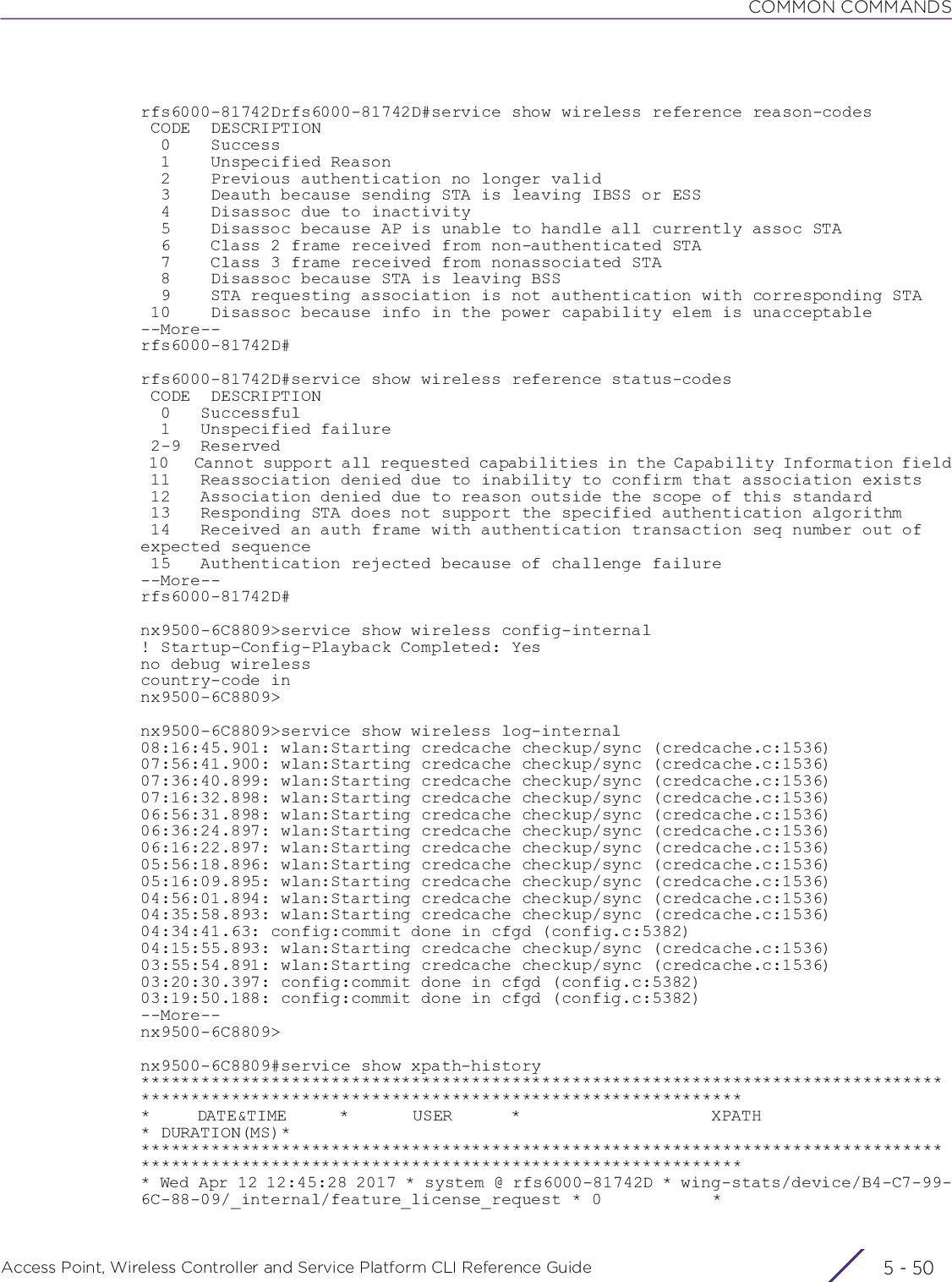 COMMON COMMANDSAccess Point, Wireless Controller and Service Platform CLI Reference Guide  5 - 50rfs6000-81742Drfs6000-81742D#service show wireless reference reason-codes CODE  DESCRIPTION  0    Success  1    Unspecified Reason  2    Previous authentication no longer valid  3    Deauth because sending STA is leaving IBSS or ESS  4    Disassoc due to inactivity  5    Disassoc because AP is unable to handle all currently assoc STA  6    Class 2 frame received from non-authenticated STA  7    Class 3 frame received from nonassociated STA  8    Disassoc because STA is leaving BSS  9    STA requesting association is not authentication with corresponding STA 10    Disassoc because info in the power capability elem is unacceptable--More--rfs6000-81742D#rfs6000-81742D#service show wireless reference status-codes CODE  DESCRIPTION  0   Successful  1   Unspecified failure 2-9  Reserved 10   Cannot support all requested capabilities in the Capability Information field 11   Reassociation denied due to inability to confirm that association exists 12   Association denied due to reason outside the scope of this standard 13   Responding STA does not support the specified authentication algorithm 14   Received an auth frame with authentication transaction seq number out of expected sequence 15   Authentication rejected because of challenge failure--More--rfs6000-81742D#nx9500-6C8809&gt;service show wireless config-internal! Startup-Config-Playback Completed: Yesno debug wirelesscountry-code innx9500-6C8809&gt;nx9500-6C8809&gt;service show wireless log-internal08:16:45.901: wlan:Starting credcache checkup/sync (credcache.c:1536)07:56:41.900: wlan:Starting credcache checkup/sync (credcache.c:1536)07:36:40.899: wlan:Starting credcache checkup/sync (credcache.c:1536)07:16:32.898: wlan:Starting credcache checkup/sync (credcache.c:1536)06:56:31.898: wlan:Starting credcache checkup/sync (credcache.c:1536)06:36:24.897: wlan:Starting credcache checkup/sync (credcache.c:1536)06:16:22.897: wlan:Starting credcache checkup/sync (credcache.c:1536)05:56:18.896: wlan:Starting credcache checkup/sync (credcache.c:1536)05:16:09.895: wlan:Starting credcache checkup/sync (credcache.c:1536)04:56:01.894: wlan:Starting credcache checkup/sync (credcache.c:1536)04:35:58.893: wlan:Starting credcache checkup/sync (credcache.c:1536)04:34:41.63: config:commit done in cfgd (config.c:5382)04:15:55.893: wlan:Starting credcache checkup/sync (credcache.c:1536)03:55:54.891: wlan:Starting credcache checkup/sync (credcache.c:1536)03:20:30.397: config:commit done in cfgd (config.c:5382)03:19:50.188: config:commit done in cfgd (config.c:5382)--More--nx9500-6C8809&gt;nx9500-6C8809#service show xpath-history*********************************************************************************************************************************************        DATE&amp;TIME         *           USER          *                                 XPATH                                 * DURATION(MS)********************************************************************************************************************************************** Wed Apr 12 12:45:28 2017 * system @ rfs6000-81742D * wing-stats/device/B4-C7-99-6C-88-09/_internal/feature_license_request * 0           *