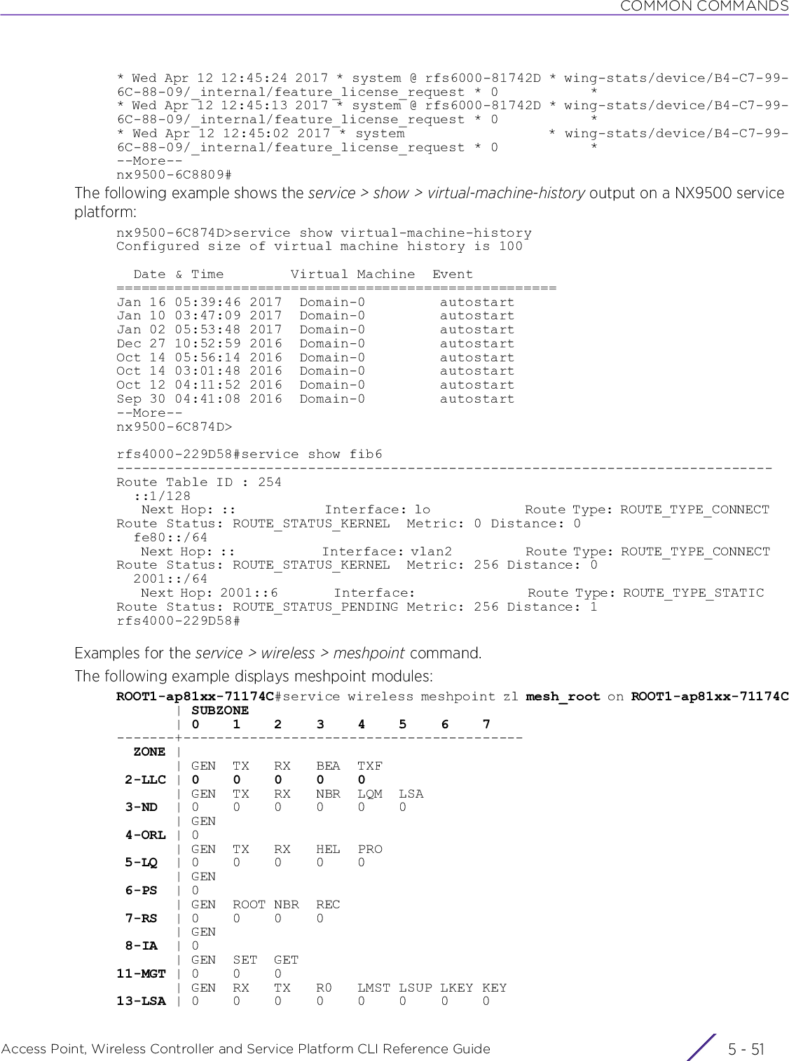 COMMON COMMANDSAccess Point, Wireless Controller and Service Platform CLI Reference Guide 5 - 51* Wed Apr 12 12:45:24 2017 * system @ rfs6000-81742D * wing-stats/device/B4-C7-99-6C-88-09/_internal/feature_license_request * 0           ** Wed Apr 12 12:45:13 2017 * system @ rfs6000-81742D * wing-stats/device/B4-C7-99-6C-88-09/_internal/feature_license_request * 0           ** Wed Apr 12 12:45:02 2017 * system                  * wing-stats/device/B4-C7-99-6C-88-09/_internal/feature_license_request * 0           *--More--nx9500-6C8809#The following example shows the service &gt; show &gt; virtual-machine-history output on a NX9500 service platform:nx9500-6C874D&gt;service show virtual-machine-historyConfigured size of virtual machine history is 100  Date &amp; Time        Virtual Machine  Event=====================================================Jan 16 05:39:46 2017  Domain-0         autostart Jan 10 03:47:09 2017  Domain-0         autostartJan 02 05:53:48 2017  Domain-0         autostartDec 27 10:52:59 2016  Domain-0         autostartOct 14 05:56:14 2016  Domain-0         autostartOct 14 03:01:48 2016  Domain-0         autostartOct 12 04:11:52 2016  Domain-0         autostartSep 30 04:41:08 2016  Domain-0         autostart--More--nx9500-6C874D&gt;rfs4000-229D58#service show fib6-------------------------------------------------------------------------------Route Table ID : 254  ::1/128    Next Hop: ::              Interface: lo               Route Type: ROUTE_TYPE_CONNECT   Route Status: ROUTE_STATUS_KERNEL  Metric: 0 Distance: 0  fe80::/64    Next Hop: ::              Interface: vlan2            Route Type: ROUTE_TYPE_CONNECT   Route Status: ROUTE_STATUS_KERNEL  Metric: 256 Distance: 0  2001::/64    Next Hop: 2001::6         Interface:                  Route Type: ROUTE_TYPE_STATIC    Route Status: ROUTE_STATUS_PENDING Metric: 256 Distance: 1rfs4000-229D58#Examples for the service &gt; wireless &gt; meshpoint command.The following example displays meshpoint modules:ROOT1-ap81xx-71174C#service wireless meshpoint zl mesh_root on ROOT1-ap81xx-71174C       | SUBZONE       | 0    1    2    3    4    5    6    7-------+-----------------------------------------  ZONE |       | GEN  TX   RX   BEA  TXF 2-LLC | 0    0    0    0    0       | GEN  TX   RX   NBR  LQM  LSA 3-ND  | 0    0    0    0    0    0       | GEN 4-ORL | 0       | GEN  TX   RX   HEL  PRO 5-LQ  | 0    0    0    0    0       | GEN 6-PS  | 0       | GEN  ROOT NBR  REC 7-RS  | 0    0    0    0       | GEN 8-IA  | 0       | GEN  SET  GET11-MGT | 0    0    0       | GEN  RX   TX   R0   LMST LSUP LKEY KEY13-LSA | 0    0    0    0    0    0    0    0