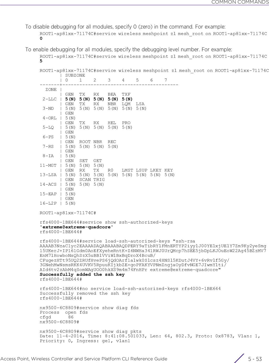 COMMON COMMANDSAccess Point, Wireless Controller and Service Platform CLI Reference Guide 5 - 53To disable debugging for all modules, specify 0 (zero) in the command. For example:ROOT1-ap81xx-71174C#service wireless meshpoint zl mesh_root on ROOT1-ap81xx-71174C 0To enable debugging for all modules, specify the debugging level number. For example:ROOT1-ap81xx-71174C#service wireless meshpoint zl mesh_root on ROOT1-ap81xx-71174C 5ROOT1-ap81xx-71174C#service wireless meshpoint zl mesh_root on ROOT1-ap81xx-71174C       | SUBZONE       | 0    1    2    3    4    5    6    7-------+-----------------------------------------  ZONE |       | GEN  TX   RX   BEA  TXF 2-LLC | 5(N) 5(N) 5(N) 5(N) 5(N)       | GEN  TX   RX   NBR  LQM  LSA 3-ND  | 5(N) 5(N) 5(N) 5(N) 5(N) 5(N)       | GEN 4-ORL | 5(N)       | GEN  TX   RX   HEL  PRO 5-LQ  | 5(N) 5(N) 5(N) 5(N) 5(N)       | GEN 6-PS  | 5(N)       | GEN  ROOT NBR  REC 7-RS  | 5(N) 5(N) 5(N) 5(N)       | GEN 8-IA  | 5(N)       | GEN  SET  GET11-MGT | 5(N) 5(N) 5(N)       | GEN  RX   TX   R0   LMST LSUP LKEY KEY13-LSA | 5(N) 5(N) 5(N) 5(N) 5(N) 5(N) 5(N) 5(N)       | GEN  SCAN TRIG14-ACS | 5(N) 5(N) 5(N)       | GEN15-EAP | 5(N)       | GEN16-L2P | 5(N)ROOT1-ap81xx-71174C#rfs4000-1BE644#service show ssh-authorized-keys&apos;extreme@extreme-quadcore&apos;rfs4000-1BE644#rfs4000-1BE644#service load-ssh-autorized-keys &quot;ssh-rsa AAAAB3NzaC1yc2EAAAADAQABAAABAQDPERY9aTibRYlFMnERTYP2iyylJ00YElxjUElY7Zm9Ky2yeSmg15UKerJ+IP161Gdm0AoEfXyeheRntK+Z6NWHa341RWJ0UrQMcp7hSEE5jbDpLKJOuEoW22Ag45BZzMV7EnM7lHowboNsQhSzX5uBBlVViWlBxBqDroX4BcuB/CFugezHTt95UQ2ZRUfHvePS6jQdOArf1alwk0Slcsz4HNSl5KDutJ4VY+6vRvlf5Gy/3GNehMwNsmsRKK4UVKV5RpuuKIjkbZE+goPFAKYVPNmZngjaOyDfvNGE7JIwmYlti/AId6tv2zAbM4qSomWAgUOO0hkXS9m4m74FnHPr extreme@extreme-quadcore&quot;Successfully added the ssh keyrfs4000-1BE644#rfs4000-1BE644#no service load-ssh-autorized-keys rfs4000-1BE644Successfully removed the ssh keyrfs4000-1BE644#nx9500-6C8809#service show diag fdsProcess  open fdscfgd      86nx9500-6C8809#nx9500-6C8809#service show diag pktsDate: 11-4-2016, Time: 8:41:08.501033, Len: 64, 802.3, Proto: 0x8783, Vlan: 1, Priority: 0, Ingress: ge1, vlan1