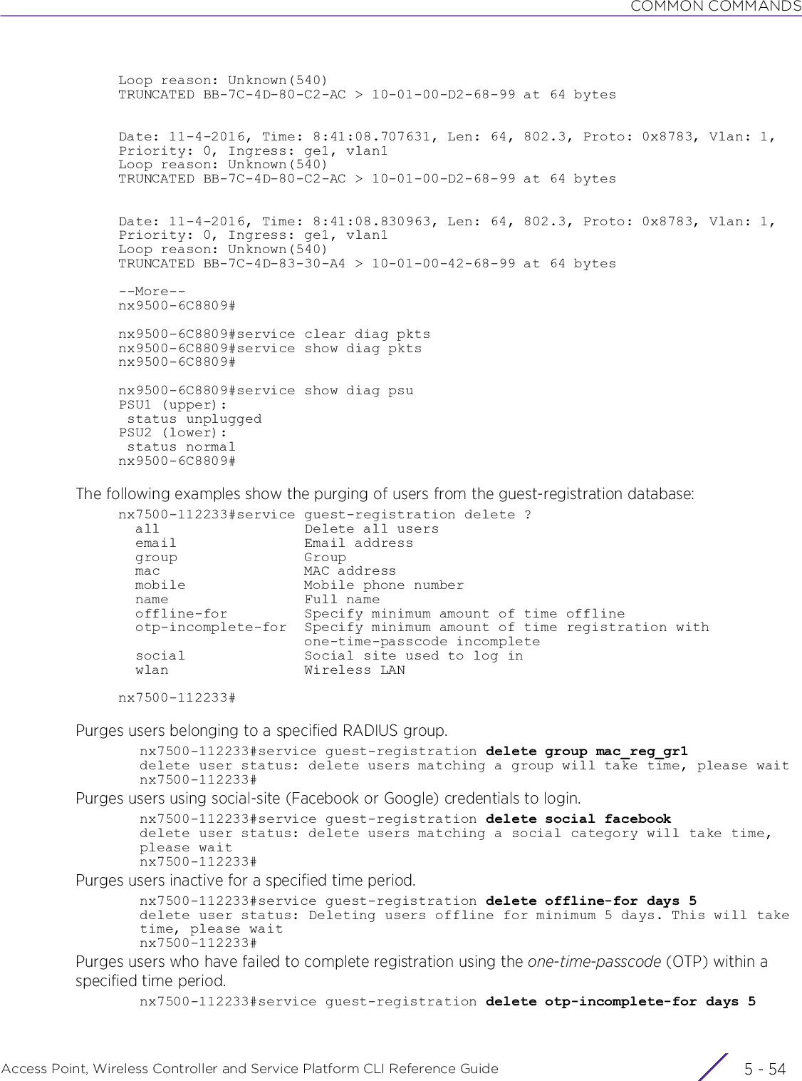 COMMON COMMANDSAccess Point, Wireless Controller and Service Platform CLI Reference Guide  5 - 54Loop reason: Unknown(540)TRUNCATED BB-7C-4D-80-C2-AC &gt; 10-01-00-D2-68-99 at 64 bytesDate: 11-4-2016, Time: 8:41:08.707631, Len: 64, 802.3, Proto: 0x8783, Vlan: 1, Priority: 0, Ingress: ge1, vlan1Loop reason: Unknown(540)TRUNCATED BB-7C-4D-80-C2-AC &gt; 10-01-00-D2-68-99 at 64 bytesDate: 11-4-2016, Time: 8:41:08.830963, Len: 64, 802.3, Proto: 0x8783, Vlan: 1, Priority: 0, Ingress: ge1, vlan1Loop reason: Unknown(540)TRUNCATED BB-7C-4D-83-30-A4 &gt; 10-01-00-42-68-99 at 64 bytes--More--nx9500-6C8809#nx9500-6C8809#service clear diag pktsnx9500-6C8809#service show diag pktsnx9500-6C8809#nx9500-6C8809#service show diag psuPSU1 (upper): status unpluggedPSU2 (lower): status normalnx9500-6C8809#The following examples show the purging of users from the guest-registration database:nx7500-112233#service guest-registration delete ?  all                 Delete all users  email               Email address  group               Group  mac                 MAC address  mobile              Mobile phone number  name                Full name  offline-for         Specify minimum amount of time offline  otp-incomplete-for  Specify minimum amount of time registration with                      one-time-passcode incomplete  social              Social site used to log in  wlan                Wireless LANnx7500-112233#Purges users belonging to a specified RADIUS group.nx7500-112233#service guest-registration delete group mac_reg_gr1delete user status: delete users matching a group will take time, please waitnx7500-112233#Purges users using social-site (Facebook or Google) credentials to login.nx7500-112233#service guest-registration delete social facebook delete user status: delete users matching a social category will take time, please waitnx7500-112233#Purges users inactive for a specified time period.nx7500-112233#service guest-registration delete offline-for days 5delete user status: Deleting users offline for minimum 5 days. This will take time, please waitnx7500-112233#Purges users who have failed to complete registration using the one-time-passcode (OTP) within a specified time period.nx7500-112233#service guest-registration delete otp-incomplete-for days 5