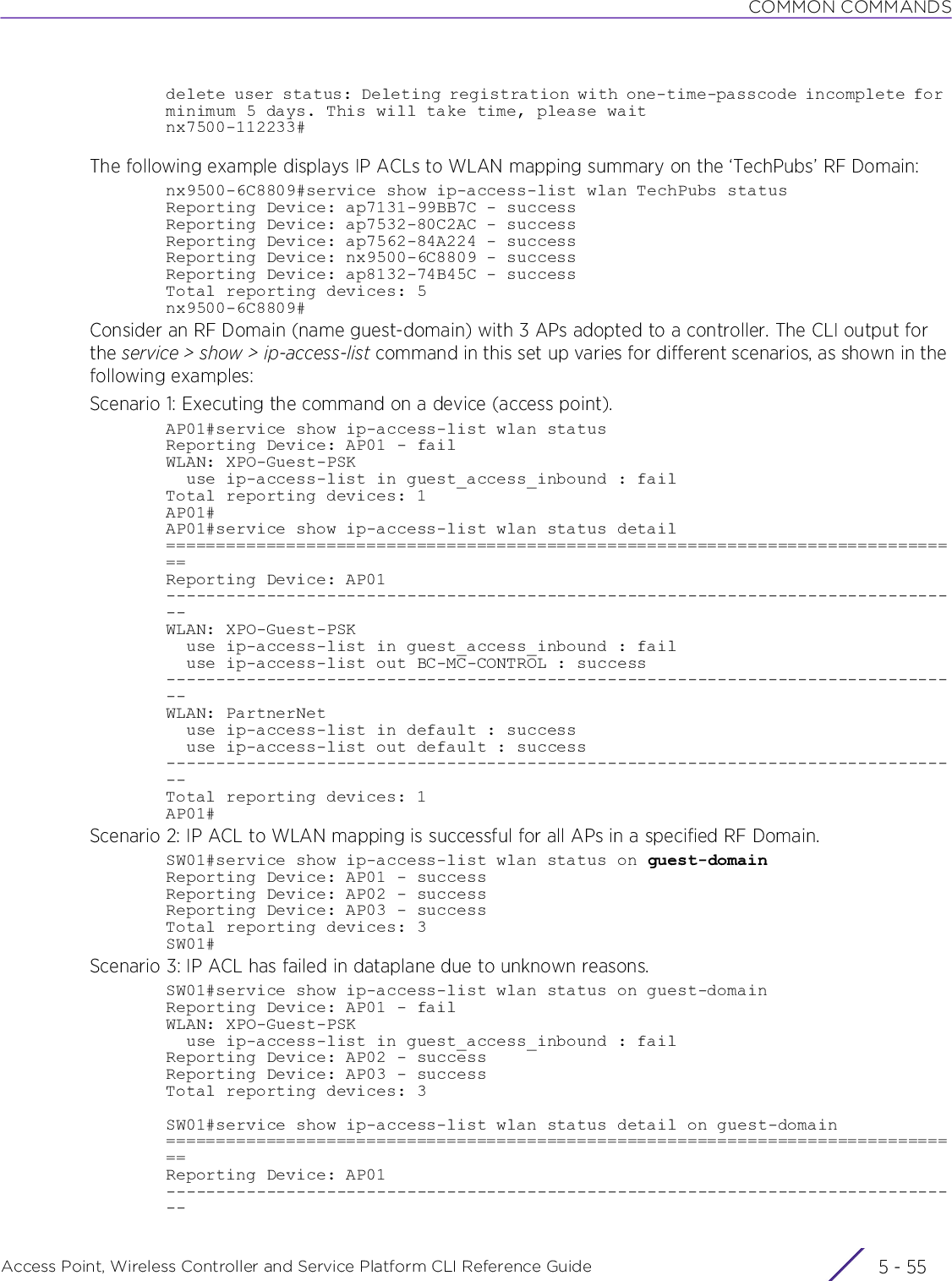 COMMON COMMANDSAccess Point, Wireless Controller and Service Platform CLI Reference Guide 5 - 55delete user status: Deleting registration with one-time-passcode incomplete for minimum 5 days. This will take time, please waitnx7500-112233#The following example displays IP ACLs to WLAN mapping summary on the ‘TechPubs’ RF Domain:nx9500-6C8809#service show ip-access-list wlan TechPubs statusReporting Device: ap7131-99BB7C - successReporting Device: ap7532-80C2AC - successReporting Device: ap7562-84A224 - successReporting Device: nx9500-6C8809 - successReporting Device: ap8132-74B45C - successTotal reporting devices: 5nx9500-6C8809#Consider an RF Domain (name guest-domain) with 3 APs adopted to a controller. The CLI output for the service &gt; show &gt; ip-access-list command in this set up varies for different scenarios, as shown in the following examples:Scenario 1: Executing the command on a device (access point).AP01#service show ip-access-list wlan statusReporting Device: AP01 - failWLAN: XPO-Guest-PSK  use ip-access-list in guest_access_inbound : failTotal reporting devices: 1AP01#AP01#service show ip-access-list wlan status detail================================================================================Reporting Device: AP01--------------------------------------------------------------------------------WLAN: XPO-Guest-PSK  use ip-access-list in guest_access_inbound : fail  use ip-access-list out BC-MC-CONTROL : success--------------------------------------------------------------------------------WLAN: PartnerNet  use ip-access-list in default : success  use ip-access-list out default : success--------------------------------------------------------------------------------Total reporting devices: 1AP01#Scenario 2: IP ACL to WLAN mapping is successful for all APs in a specified RF Domain.SW01#service show ip-access-list wlan status on guest-domainReporting Device: AP01 - successReporting Device: AP02 - successReporting Device: AP03 - successTotal reporting devices: 3SW01#Scenario 3: IP ACL has failed in dataplane due to unknown reasons.SW01#service show ip-access-list wlan status on guest-domainReporting Device: AP01 - failWLAN: XPO-Guest-PSK  use ip-access-list in guest_access_inbound : failReporting Device: AP02 - successReporting Device: AP03 - successTotal reporting devices: 3SW01#service show ip-access-list wlan status detail on guest-domain================================================================================Reporting Device: AP01--------------------------------------------------------------------------------