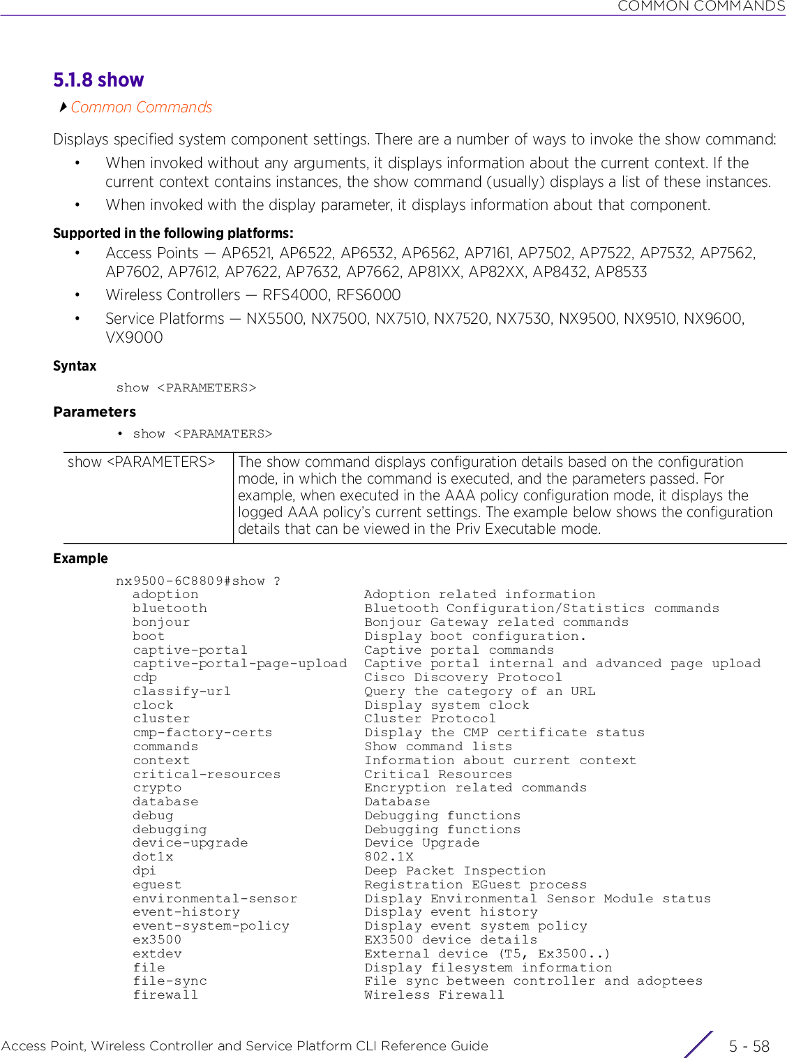 COMMON COMMANDSAccess Point, Wireless Controller and Service Platform CLI Reference Guide  5 - 585.1.8 showCommon CommandsDisplays specified system component settings. There are a number of ways to invoke the show command:• When invoked without any arguments, it displays information about the current context. If the current context contains instances, the show command (usually) displays a list of these instances.• When invoked with the display parameter, it displays information about that component.Supported in the following platforms:• Access Points — AP6521, AP6522, AP6532, AP6562, AP7161, AP7502, AP7522, AP7532, AP7562, AP7602, AP7612, AP7622, AP7632, AP7662, AP81XX, AP82XX, AP8432, AP8533• Wireless Controllers — RFS4000, RFS6000• Service Platforms — NX5500, NX7500, NX7510, NX7520, NX7530, NX9500, NX9510, NX9600, VX9000Syntaxshow &lt;PARAMETERS&gt;Parameters• show &lt;PARAMATERS&gt;Examplenx9500-6C8809#show ?  adoption                    Adoption related information  bluetooth                   Bluetooth Configuration/Statistics commands  bonjour                     Bonjour Gateway related commands  boot                        Display boot configuration.  captive-portal              Captive portal commands  captive-portal-page-upload  Captive portal internal and advanced page upload  cdp                         Cisco Discovery Protocol  classify-url                Query the category of an URL  clock                       Display system clock  cluster                     Cluster Protocol  cmp-factory-certs           Display the CMP certificate status  commands                    Show command lists  context                     Information about current context  critical-resources          Critical Resources  crypto                      Encryption related commands  database                    Database  debug                       Debugging functions  debugging                   Debugging functions  device-upgrade              Device Upgrade  dot1x                       802.1X  dpi                         Deep Packet Inspection  eguest                      Registration EGuest process  environmental-sensor        Display Environmental Sensor Module status  event-history               Display event history  event-system-policy         Display event system policy  ex3500                      EX3500 device details  extdev                      External device (T5, Ex3500..)  file                        Display filesystem information  file-sync                   File sync between controller and adoptees  firewall                    Wireless Firewallshow &lt;PARAMETERS&gt; The show command displays configuration details based on the configuration mode, in which the command is executed, and the parameters passed. For example, when executed in the AAA policy configuration mode, it displays the logged AAA policy’s current settings. The example below shows the configuration details that can be viewed in the Priv Executable mode.