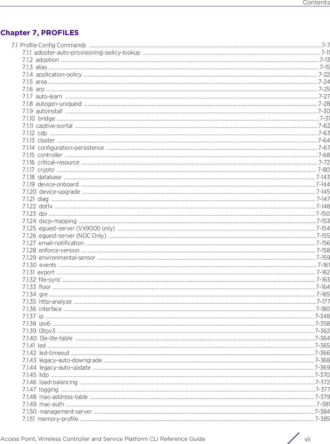 ContentsAccess Point, Wireless Controller and Service Platform CLI Reference Guide viiChapter 7, PROFILES7.1 Profile Config Commands  .........................................................................................................................................................................................7-77.1.1 adopter-auto-provisioning-policy-lookup ............................................................................................................................................. 7-117.1.2 adoption ............................................................................................................................................................................................................. 7-137.1.3 alias ....................................................................................................................................................................................................................... 7-157.1.4 application-policy .......................................................................................................................................................................................... 7-227.1.5 area ......................................................................................................................................................................................................................7-247.1.6 arp ........................................................................................................................................................................................................................ 7-257.1.7 auto-learn ......................................................................................................................................................................................................... 7-277.1.8 autogen-uniqueid ..........................................................................................................................................................................................7-287.1.9 autoinstall .........................................................................................................................................................................................................7-307.1.10 bridge ................................................................................................................................................................................................................ 7-317.1.11 captive-portal .................................................................................................................................................................................................7-627.1.12 cdp .....................................................................................................................................................................................................................7-637.1.13 cluster ...............................................................................................................................................................................................................7-647.1.14 configuration-persistence ........................................................................................................................................................................7-677.1.15 controller .........................................................................................................................................................................................................7-687.1.16 critical-resource ............................................................................................................................................................................................ 7-727.1.17 crypto ............................................................................................................................................................................................................... 7-807.1.18 database ........................................................................................................................................................................................................ 7-1437.1.19 device-onboard .......................................................................................................................................................................................... 7-1447.1.20 device-upgrade ......................................................................................................................................................................................... 7-1457.1.21 diag .................................................................................................................................................................................................................. 7-1477.1.22 dot1x ............................................................................................................................................................................................................... 7-1487.1.23 dpi .................................................................................................................................................................................................................... 7-1507.1.24 dscp-mapping .............................................................................................................................................................................................7-1537.1.25 eguest-server (VX9000 only)  ............................................................................................................................................................. 7-1547.1.26 eguest-server (NOC Only)  .....................................................................................................................................................................7-1557.1.27 email-notification ...................................................................................................................................................................................... 7-1567.1.28 enforce-version .......................................................................................................................................................................................... 7-1587.1.29 environmental-sensor ............................................................................................................................................................................. 7-1597.1.30 events ............................................................................................................................................................................................................. 7-1617.1.31 export .............................................................................................................................................................................................................. 7-1627.1.32 file-sync ......................................................................................................................................................................................................... 7-1637.1.33 floor ................................................................................................................................................................................................................. 7-1647.1.34 gre ................................................................................................................................................................................................................... 7-1657.1.35 http-analyze .................................................................................................................................................................................................7-1777.1.36 interface ........................................................................................................................................................................................................ 7-1807.1.37 ip ..................................................................................................................................................................................................................... 7-3487.1.38 ipv6 ................................................................................................................................................................................................................ 7-3587.1.39 l2tpv3 ............................................................................................................................................................................................................ 7-3627.1.40 l3e-lite-table .............................................................................................................................................................................................. 7-3647.1.41 led .................................................................................................................................................................................................................... 7-3657.1.42 led-timeout ................................................................................................................................................................................................. 7-3667.1.43 legacy-auto-downgrade ....................................................................................................................................................................... 7-3687.1.44 legacy-auto-update ................................................................................................................................................................................ 7-3697.1.45 lldp ................................................................................................................................................................................................................. 7-3707.1.46 load-balancing ...........................................................................................................................................................................................7-3727.1.47 logging ..........................................................................................................................................................................................................7-3777.1.48 mac-address-table .................................................................................................................................................................................. 7-3797.1.49 mac-auth .......................................................................................................................................................................................................7-3817.1.50 management-server ............................................................................................................................................................................... 7-3847.1.51 memory-profile .......................................................................................................................................................................................... 7-385