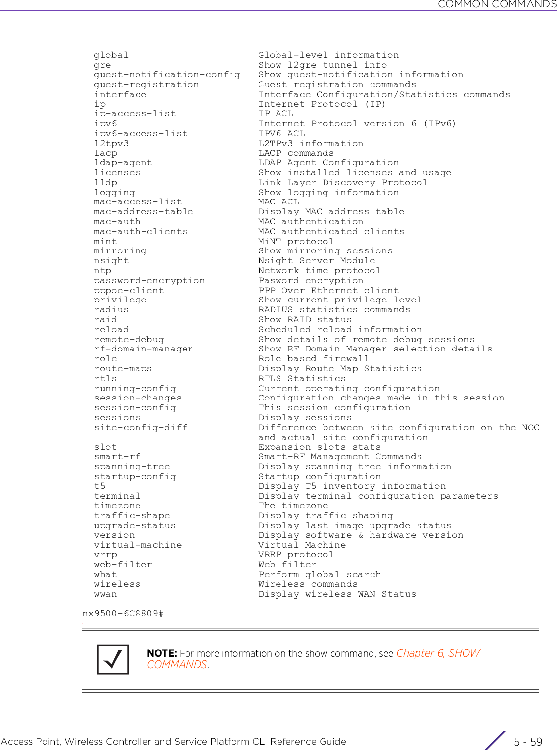 COMMON COMMANDSAccess Point, Wireless Controller and Service Platform CLI Reference Guide 5 - 59  global                      Global-level information  gre                         Show l2gre tunnel info  guest-notification-config   Show guest-notification information  guest-registration          Guest registration commands  interface                   Interface Configuration/Statistics commands  ip                          Internet Protocol (IP)  ip-access-list              IP ACL  ipv6                        Internet Protocol version 6 (IPv6)  ipv6-access-list            IPV6 ACL  l2tpv3                      L2TPv3 information  lacp                        LACP commands  ldap-agent                  LDAP Agent Configuration  licenses                    Show installed licenses and usage  lldp                        Link Layer Discovery Protocol  logging                     Show logging information  mac-access-list             MAC ACL  mac-address-table           Display MAC address table  mac-auth                    MAC authentication  mac-auth-clients            MAC authenticated clients  mint                        MiNT protocol  mirroring                   Show mirroring sessions  nsight                      Nsight Server Module  ntp                         Network time protocol  password-encryption         Pasword encryption  pppoe-client                PPP Over Ethernet client  privilege                   Show current privilege level  radius                      RADIUS statistics commands  raid                        Show RAID status  reload                      Scheduled reload information  remote-debug                Show details of remote debug sessions  rf-domain-manager           Show RF Domain Manager selection details  role                        Role based firewall  route-maps                  Display Route Map Statistics  rtls                        RTLS Statistics  running-config              Current operating configuration  session-changes             Configuration changes made in this session  session-config              This session configuration  sessions                    Display sessions  site-config-diff            Difference between site configuration on the NOC                              and actual site configuration  slot                        Expansion slots stats  smart-rf                    Smart-RF Management Commands  spanning-tree               Display spanning tree information  startup-config              Startup configuration  t5                          Display T5 inventory information  terminal                    Display terminal configuration parameters  timezone                    The timezone  traffic-shape               Display traffic shaping  upgrade-status              Display last image upgrade status  version                     Display software &amp; hardware version  virtual-machine             Virtual Machine  vrrp                        VRRP protocol  web-filter                  Web filter  what                        Perform global search  wireless                    Wireless commands  wwan                        Display wireless WAN Statusnx9500-6C8809#NOTE: For more information on the show command, see Chapter 6, SHOW COMMANDS.